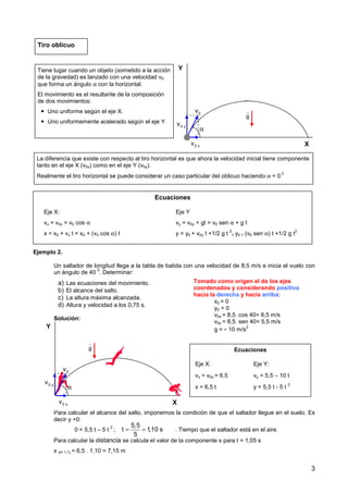 3
Ejemplo 2.
Un saltador de longitud llega a la tabla de batida con una velocidad de 8,5 m/s e inicia el vuelo con
un ángulo de 40
0
. Determinar:
a) Las ecuaciones del movimiento.
b) El alcance del salto.
c) La altura máxima alcanzada.
d) Altura y velocidad a los 0,75 s.
Solución:
Para calcular el alcance del salto, imponemos la condición de que el saltador llegue en el suelo. Es
decir y =0:
0 = 5,5 t – 5 t
2
; . Tiempo que el saltador está en el aire.
Para calcular la distancia se calcula el valor de la componente x para t = 1,05 s
x (t= 1,1) = 6,5 . 1,10 = 7,15 m
X
Y
0
v
g
r
α
0 x
v
0 y
v
Tiro oblicuo
Tiene lugar cuando un objeto (sometido a la acción
de la gravedad) es lanzado con una velocidad v0
que forma un ángulo α con la horizontal.
El movimiento es el resultante de la composición
de dos movimientos:
 Uno uniforme según el eje X.
 Uno uniformemente acelerado según el eje Y.
Ecuaciones
Eje X: Eje Y
vx = v0x = v0 cos α vy = v0y + gt = v0 sen α + g t
x = x0 + vx t = x0 + (v0 cos α) t y = y0 + v0y t +1/2 g t
2
= y0 + (v0 sen α) t +1/2 g t
2
La diferencia que existe con respecto al tiro horizontal es que ahora la velocidad inicial tiene componente
tanto en el eje X (v0x) como en el eje Y (v0y).
Realmente el tiro horizontal se puede considerar un caso particular del oblicuo haciendo α = 0
0
X
Y
0
v
g
r
α
0 x
v
0 y
v
Tomado como origen el de los ejes
coordenados y considerando positivo
hacia la derecha y hacia arriba:
x0 = 0
y0 = 0
v0x = 8,5. cos 40= 6,5 m/s
v0y = 8,5. sen 40= 5,5 m/s
g = - 10 m/s
2
Ecuaciones
Eje X: Eje Y:
vx = v0x = 6,5 vy = 5,5 – 10 t
x = 6,5 t y = 5,5 t - 5 t
2
5,5
t 1,10 s
5
= =
 