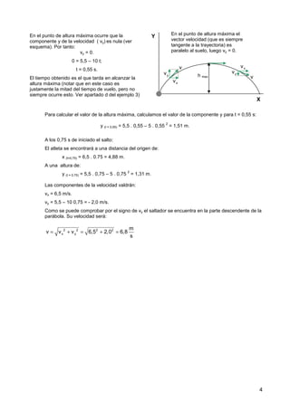 4
Para calcular el valor de la altura máxima, calculamos el valor de la componente y para t = 0,55 s:
y (t = 0,55) = 5,5 . 0,55 – 5 . 0,55
2
= 1,51 m.
A los 0,75 s de iniciado el salto:
El atleta se encontrará a una distancia del origen de:
x (t=0,75) = 6,5 . 0.75 = 4,88 m.
A una altura de:
y (t = 0,75) = 5,5 . 0,75 – 5 . 0,75
2
= 1,31 m.
Las componentes de la velocidad valdrán:
vx = 6,5 m/s.
vy = 5,5 – 10 0,75 = - 2,0 m/s.
Como se puede comprobar por el signo de vy el saltador se encuentra en la parte descendente de la
parábola. Su velocidad será:
En el punto de altura máxima ocurre que la
componente y de la velocidad ( vy) es nula (ver
esquema). Por tanto:
vy = 0.
0 = 5,5 – 10 t;
t = 0,55 s.
El tiempo obtenido es el que tarda en alcanzar la
altura máxima (notar que en este caso es
justamente la mitad del tiempo de vuelo, pero no
siempre ocurre esto. Ver apartado d del ejemplo 3)
X
Y
y
v
x
v
v
y
v
x
v
v
h max
En el punto de altura máxima el
vector velocidad (que es siempre
tangente a la trayectoria) es
paralelo al suelo, luego vy = 0.
2 2 2 2
x y
m
v v v 6,5 2,0 6,8
s
= + = + =
 