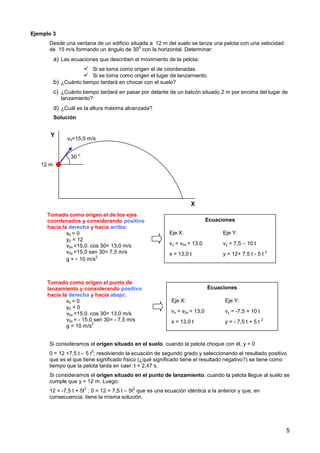 5
Ejemplo 3
Desde una ventana de un edificio situada a 12 m del suelo se lanza una pelota con una velocidad
de 15 m/s formando un ángulo de 30
0
con la horizontal. Determinar:
a) Las ecuaciones que describen el movimiento de la pelota:
 Si se toma como origen el de coordenadas.
 Si se toma como origen el lugar de lanzamiento.
b) ¿Cuánto tiempo tardará en chocar con el suelo?
c) ¿Cuánto tiempo tardará en pasar por delante de un balcón situado 2 m por encima del lugar de
lanzamiento?
d) ¿Cuál es la altura máxima alcanzada?
Solución
Si consideramos el origen situado en el suelo, cuando la pelota choque con él, y = 0
0 = 12 +7,5 t – 5 t
2
; resolviendo la ecuación de segundo grado y seleccionando el resultado positivo
que es el que tiene significado físico (¿qué significado tiene el resultado negativo?) se tiene como
tiempo que la pelota tarda en caer: t = 2,47 s.
Si consideramos el origen situado en el punto de lanzamiento, cuando la pelota llegue al suelo se
cumple que y = 12 m. Luego:
12 = -7,5 t + 5t
2
; 0 = 12 + 7,5 t – 5t
2
que es una ecuación idéntica a la anterior y que, en
consecuencia, tiene la misma solución.
X
Y
12 m
v0=15,0 m/s
30
0
Tomado como origen el de los ejes
coordenados y considerando positivo
hacia la derecha y hacia arriba:
x0 = 0
y0 = 12
v0x =15,0. cos 30= 13,0 m/s
v0y =15,0 sen 30= 7,5 m/s
g = - 10 m/s
2
Ecuaciones
Eje X: Eje Y:
vx = v0x = 13,0 vy = 7,5 – 10 t
x = 13,0 t y = 12+ 7,5 t - 5 t
2
Tomado como origen el punto de
lanzamiento y considerando positivo
hacia la derecha y hacia abajo:
x0 = 0
y0 = 0
v0x =15,0. cos 30= 13,0 m/s
v0y = - 15,0 sen 30= - 7,5 m/s
g = 10 m/s
2
Ecuaciones
Eje X: Eje Y:
vx = v0x = 13,0 vy = -7,5 + 10 t
x = 13,0 t y = - 7,5 t + 5 t
2
 