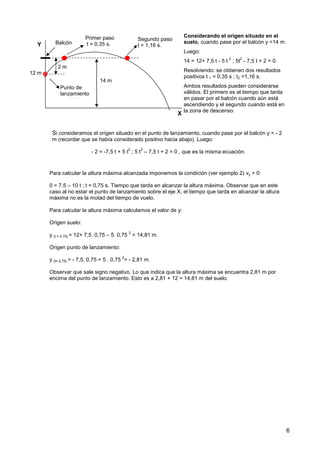 6
Para calcular la altura máxima alcanzada imponemos la condición (ver ejemplo 2) vy = 0:
0 = 7,5 – 10 t ; t = 0,75 s. Tiempo que tarda en alcanzar la altura máxima. Observar que en este
caso al no estar el punto de lanzamiento sobre el eje X, el tiempo que tarda en alcanzar la altura
máxima no es la motad del tiempo de vuelo.
Para calcular la altura máxima calculamos el valor de y:
Origen suelo:
y (t = 0,75) = 12+ 7,5. 0,75 – 5. 0,75
2
= 14,81 m.
Origen punto de lanzamiento:
y (t= 0,75) = - 7,5. 0,75 + 5 . 0,75
2
= - 2,81 m.
Observar que sale signo negativo. Lo que indica que la altura máxima se encuentra 2,81 m por
encima del punto de lanzamiento. Esto es a 2,81 + 12 = 14,81 m del suelo.
Considerando el origen situado en el
suelo, cuando pase por el balcón y =14 m.
Luego:
14 = 12+ 7,5 t - 5 t
2
; 5t
2
- 7,5 t + 2 = 0.
Resolviendo: se obtienen dos resultados
positivos t 1 = 0,35 s ; t2 =1,16 s.
Ambos resultados pueden considerarse
válidos. El primero es el tiempo que tarda
en pasar por el balcón cuando aún está
ascendiendo y el segundo cuando está en
la zona de descenso.
X
Y
12 m
Segundo paso
t = 1,16 s.
14 m
2 m
Balcón
Primer paso
t = 0,35 s.
Punto de
lanzamiento
t = 0,35 s.
Si consideramos el origen situado en el punto de lanzamiento, cuando pase por el balcón y = - 2
m (recordar que se había considerado positivo hacia abajo). Luego:
- 2 = -7,5 t + 5 t
2
; 5 t
2
– 7,5 t + 2 = 0 , que es la misma ecuación.
 
