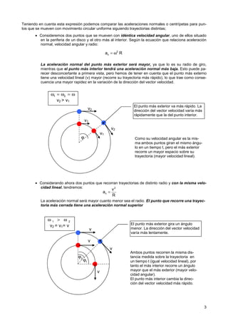 3
Teniendo en cuenta esta expresión podemos comparar las aceleraciones normales o centrípetas para pun-
tos que se mueven con movimiento circular uniforme siguiendo trayectorias distintas;
• Consideremos dos puntos que se mueven con idéntica velocidad angular, uno de ellos situado
en la periferia de un disco y el otro más al interior. Según la ecuación que relaciona aceleración
normal, velocidad angular y radio:
La aceleración normal del punto más exterior será mayor, ya que lo es su radio de giro,
mientras que el punto más interior tendrá una aceleración normal más baja. Esto puede pa-
recer desconcertante a primera vista, pero hemos de tener en cuenta que el punto más externo
tiene una velocidad lineal (v) mayor (recorre su trayectoria más rápido), lo que trae como conse-
cuencia una mayor rapidez en la variación de la dirección del vector velocidad.
• Considerando ahora dos puntos que recorran trayectorias de distinto radio y con la misma velo-
cidad lineal, tendremos:
La aceleración normal será mayor cuanto menor sea el radio. El punto que recorre una trayec-
toria más cerrada tiene una aceleración normal superior
= ω2
n
a R
=
2
n
v
a
R
v1
v1
v2
v2
El punto más exterior va más rápido. La
dirección del vector velocidad varía más
rápidamente que la del punto interior.
v2  v1
ω = ω = ω
1 2
Como su velocidad angular es la mis-
ma ambos puntos giran el mismo ángu-
lo en un tiempo t, pero el más exterior
recorre un mayor espacio sobre su
trayectoria (mayor velocidad lineal).
Ambos puntos recorren la misma dis-
tancia medida sobre la trayectoria en
un tiempo t (igual velocidad lineal), por
tanto el más interior recorre un ángulo
mayor que el más exterior (mayor velo-
cidad angular).
El punto más interior cambia la direc-
ción del vector velocidad más rápido.
ϕ
v
v
El punto más exterior gira un ángulo
menor. La dirección del vector velocidad
varía más lentamente.
v2 = v1= v
ω  ω
1 2
v
v
ϕ1
ϕ2
 