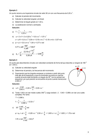 5
ϕ = 0
t = 0
30
0
Ejemplo 3
Un punto recorre una trayectoria circular de radio 36 cm con una frecuencia de 0,25 s
-1
.
a) Calcular el periodo del movimiento.
b) Calcular la velocidad angular y la lineal.
c) Determinar el ángulo girado en 1,54 s.
d) La aceleración normal o centrípeta.
Solución:
a) 1
1 1
T 4 s
f 0,25 s−
= = =
b) ω = 2 π f = 2 π 0,25 s
-1
= 0,5 π s
-1
≈ 1,57 s
-1
v = ω R = 0,5 π s
-1
0,36 m = 0,18 π m s
-1
= 0,18 π m/s ≈ 0,57 m/s
c) ϕ = ω t = 0,5 π m s
-1
1,54 s = 0,77 π rad
d)
Ejemplo 4
Un punto gira describiendo círculos con velocidad constante de forma tal que describe un ángulo de 180
0
en 1,543 s.
a) Calcular su velocidad angular
b) Determinar el periodo y la frecuencia del movimiento
c) Suponiendo que los ángulos empiezan a contarse a partir del punto
más alto de la trayectoria y que el cronómetro se pone en marcha
cuando el punto está formando un ángulo de 30
0
con la vertical (ver
esquema) ¿en qué posición se encuentra el punto cuando transcurran
2,500 s?
Solución:
a) ω = 1
rad rad
0,65 0,65 s
1,543 s s
−
π
= π = π
b) Tarda 1,543 s en dar media vuelta (180
0
), luego tardará : 2 . 1,543 = 3,086 s en dar una vuelta
completa. Por tanto:
T = 3,086 s.
1
1 1
f 0,32 s
T 3,086 s
−
= = =
c) 0 rad
30 rad
6
180
π π
=
ϕ = ϕ0 + ωt =
6
π
+ 0,65 π s
–1
2,50 s =
6
π
+ 1,625 π = π (
1
6
+ 1,625 ) = 1,79 π rad
0
0
180
1,79 rad 322,2
rad
π =
π
( )
2
2
2
n
m
0,18
v
a
R
π
= =
2
s
0,36 m 2
m
0,89
s
=
0,77 rad
π
0
180
rad
π
0
138,6
=
 