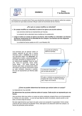 1
DINÁMICA
Física
1º de Bachillerato
La Dinámica es una parte de la Física que estudia las acciones que se ejercen sobre los cuerpos
y la manera en que estas acciones influyen sobre el movimiento de los mismos.
¿Por qué un cuerpo modifica su velocidad?
• Un cuerpo modifica su velocidad si sobre él se ejerce una acción externa.
Las acciones externas se representan por fuerzas.
La variación de la velocidad viene medida por la aceleración.
• Luego si sobre un cuerpo se ejerce una fuerza, éste modifica su velocidad. Las fuerzas
producen variaciones en la velocidad de los cuerpos. Las fuerzas son las responsa-
bles de las aceleraciones.
La unidad de fuerza usada en el S.I. es el Newton (N)
Las acciones que se ejercen sobre un
cuerpo, además de ser más o menos
intensas (valor o módulo de la fuerza)
son ejercidas según una dirección: pa-
ralelamente al plano, perpendicularmen-
te a éste, formando un ángulo de 30
0
… y
en determinado sentido: hacia la dere-
cha, hacia la izquierda, hacia arriba,
hacia abajo… Por estas razones las
fuerzas para estar correctamente defini-
das tienen que darnos información sobre
su valor (módulo), dirección y sentido.
Por eso se representan por flechas (vec-
tores)
F= 2 N
La dirección viene dada
por la recta de acción.
La punta de la flecha
define el sentido.
El valor o módulo se representa por la
longitud del vector. Cuanto más largo
sea, mayor es la fuerza.
¿Cómo se pueden determinar las fuerzas que actúan sobre un cuerpo?
La respuesta es muy sencilla:
Se determinan las acciones externas sobre el cuerpo. Cada acción se representa por una
fuerza.
Hay que tener claro que sobre un cuerpo se actúa mediante contacto físico con él (empujándo-
lo, tirando con una cuerda…) y una vez que deja de existir el contacto, cesa la acción y, por
tanto, la fuerza deja de actuar.
De esta regla tenemos que hacer (en este curso) una excepción: la gravedad. Como conse-
cuencia de que vivimos en el planeta Tierra, éste ejerce una atracción sobre los cuerpos. La
fuerza de gravedad actúa siempre.
 