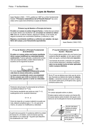 Física - 1º de Bachillerato Dinámica
4
Leyes de Newton
Isaac Newton (1642 – 1727), publicó en 1687 en un libro fundamental
titulado “Principios matemáticos de la Filosofía Natural” las cono-
cidas como Leyes de la Dinámica o Leyes de Newton.
Primera Ley de Newton o Principio de Inercia
Si sobre un cuerpo no actúa ninguna fuerza, o todas las que actúan
se anulan dando una resultante nula, el cuerpo no variará su veloci-
dad. Esto es: si está en reposo, seguirá en reposo; si se mueve, se
seguirá moviendo con movimiento rectilíneo y uniforme (v =cte)
Reposo y movimiento rectilíneo y uniforme son estados de equi-
librio del cuerpo y son físicamente equivalentes.
3ª Ley de la Dinámica o Principio de
Acción – Reacción
Si un cuerpo ejerce sobre otro una fuerza (que
podemos llamar acción), el otro ejerce sobre
éste una igual y contraria (llamada reacción).
Las fuerzas de acción y reacción son iguales,
con la misma dirección y sentidos contrarios,
pero no se anulan nunca al estar aplicadas
sobre cuerpos distintos.
Partiendo del principio Fundamental de la Dinámi-
ca podemos deducir la 1ª Ley.
Si la fuerza resultante que actúa es nula: F = 0,
sustituyendo en la ecuación tenemos:
0 = m . a
Como la masa de un cuerpo material no puede ser
nula, deberá cumplirse que a = 0, o lo que es lo
mismo, el cuerpo no modificará su velocidad.
De la 3ª Ley se deduce que más que de accio-
nes (fuerzas) se debería de hablar de interac-
ciones o acciones mutuas (el cuerpo A ejerce
una acción sobre el B y el B ejerce otra, igual y
contraria sobre el A)
A partir de la ecuación (1) podemos definir la unidad
de fuerza S.I, el newton, como la fuerza que hay
que aplicar a un cuerpo de 1 kg para que adquiera
una aceleración de 1 m/s
2
.
Ejemplo.
Un cuerpo apoyado sobre un plano.
El plano ejerce sobre el cuerpo una fuerza (N),
el cuerpo ejerce sobre el plano otra igual y con-
traria (no se ha dibujado la fuerza de gravedad)
Acción del plano
sobre el cuerpo.
Aplicada en el
cuerpo
Reacción del cuerpo
sobre el plano. Aplicada
en el plano
Isaac Newton (1642-1727)
2ª Ley de Newton o Principio Fundamental
de la Dinámica
Si sobre un cuerpo actúa una fuerza resultante,
dicho cuerpo modificará su velocidad (tendrá
aceleración). Fuerza aplicada y aceleración produ-
cida son proporcionales y están relacionadas de
acuerdo con la siguiente ecuación:
FRes = m a (1)
Por tanto fuerza resultante y aceleración produ-
cida tiene la misma dirección y sentido.
La masa es considerada como una propiedad
de los cuerpos que mide su inercia o la resis-
tencia que éstos oponen a variar su velocidad.
r r
 