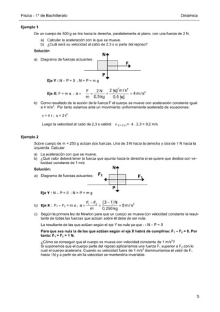 Física - 1º de Bachillerato Dinámica
5
Ejemplo 1
De un cuerpo de 500 g se tira hacia la derecha, paralelamente al plano, con una fuerza de 2 N.
a) Calcular la aceleración con la que se mueve.
b) ¿Cuál será su velocidad al cabo de 2,3 s si parte del reposo?
Solución
a) Diagrama de fuerzas actuantes:
Eje Y : N – P = 0 ; N = P = m g
Eje X: F = m a ;
2 kg
F 2 N
a
m 0,5 kg
= = =
2
m / s
0,5 kg
2
4 m / s
=
b) Como resultado de la acción de la fuerza F el cuerpo se mueve con aceleración constante igual
a 4 m/s
2
. Por tanto estamos ante un movimiento uniformemente acelerado de ecuaciones:
v = 4 t ; s = 2 t
2
Luego la velocidad al cabo de 2,3 s valdrá: v (t = 2,3 )= 4 . 2,3 = 9,2 m/s
Ejemplo 2
Sobre cuerpo de m = 250 g actúan dos fuerzas. Una de 3 N hacia la derecha y otra de 1 N hacia la
izquierda. Calcular
a) La aceleración con que se mueve.
b) ¿Qué valor deberá tener la fuerza que apunta hacia la derecha si se quiere que deslice con ve-
locidad constante de 1 m/s
Solución:
a) Diagrama de fuerzas actuantes:
Eje Y : N – P = 0 ; N = P = m g
b) Eje X : F1 – F2 = m a ;
( ) 2
1 2
3 1 N
F F
a 8 m / s
m 0,250 kg
−
−
= = =
c) Según la primera ley de Newton para que un cuerpo se mueva con velocidad constante la resul-
tante de todas las fuerzas que actúan sobre él debe de ser nula:
La resultante de las que actúan según el eje Y es nula ya que : : N – P = 0
Para que sea nula la de las que actúan según el eje X habrá de cumplirse: F1 – F2 = 0. Por
tanto: F1 = F2 = 1 N.
¿Cómo se conseguir que el cuerpo se mueva con velocidad constante de 1 m/s
2
?
Si suponemos que el cuerpo parte del reposo aplicaríamos una fuerza F1 superior a F2 con lo
cual el cuerpo aceleraría. Cuando su velocidad fuera de 1 m/s
2
disminuiríamos el valor de F1
hasta 1N y a partir de ahí la velocidad se mantendría invariable.
F
P
N
F1
P
N
F2
 