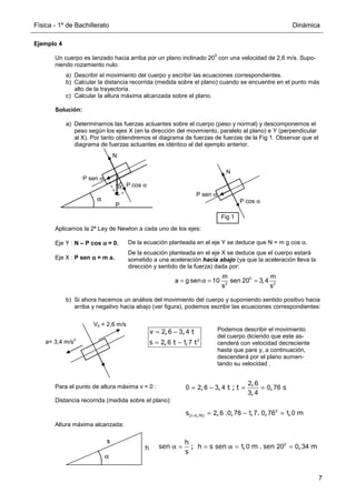 Física - 1º de Bachillerato Dinámica
7
Podemos describir el movimiento
del cuerpo diciendo que este as-
cenderá con velocidad decreciente
hasta que pare y, a continuación,
descenderá por el plano aumen-
tando su velocidad .
Ejemplo 4
Un cuerpo es lanzado hacia arriba por un plano inclinado 20
0
con una velocidad de 2,6 m/s. Supo-
niendo rozamiento nulo:
a) Describir el movimiento del cuerpo y escribir las ecuaciones correspondientes.
b) Calcular la distancia recorrida (medida sobre el plano) cuando se encuentre en el punto más
alto de la trayectoria.
c) Calcular la altura máxima alcanzada sobre el plano.
Solución:
a) Determinamos las fuerzas actuantes sobre el cuerpo (peso y normal) y descomponemos el
peso según los ejes X (en la dirección del movimiento, paralelo al plano) e Y (perpendicular
al X). Por tanto obtendremos el diagrama de fuerzas de fuerzas de la Fig 1. Observar que el
diagrama de fuerzas actuantes es idéntico al del ejemplo anterior.
Aplicamos la 2ª Ley de Newton a cada uno de los ejes:
Eje Y : N – P cos α
α
α
α = 0.
Eje X : P sen α
α
α
α = m a.
b) Si ahora hacemos un análisis del movimiento del cuerpo y suponiendo sentido positivo hacia
arriba y negativo hacia abajo (ver figura), podemos escribir las ecuaciones correspondientes:
Para el punto de altura máxima v = 0 :
Distancia recorrida (medida sobre el plano):
Altura máxima alcanzada:
α
P
N
α P cos α
P sen α
N
P cos α
P sen α
Fig 1
De la ecuación planteada en el eje Y se deduce que N = m g cos α.
De la ecuación planteada en el eje X se deduce que el cuerpo estará
sometido a una aceleración hacia abajo (ya que la aceleración lleva la
dirección y sentido de la fuerza) dada por:
= α = =
0
2 2
m m
a g sen 10 sen 20 3,4
s s
a= 3,4 m/s
2
V0 = 2,6 m/s
v , , t
s , t , t
= −
= − 2
2 6 3 4
2 6 1 7
,
, , t ; t , s
,
= − = =
2 6
0 2 6 3 4 0 76
3 4
(t , )
s , . , , . , , m
= = − =
2
0 76 2 6 0 76 1 7 0 76 1 0
h
s
α
h
sen ; h s sen , m . sen , m
s
α = = α = =
0
1 0 20 0 34
 