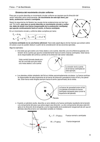 Física - 1º de Bachillerato Dinámica
8
Ft P sen
= α
Dinámica del movimiento circular uniforme
Para que un punto describa un movimiento circular uniforme se requiere que la dirección del
vector velocidad varíe continuamente. Un movimiento de este tipo tiene, por
tanto, aceleración normal o centrípeta.
Según la segunda ley de Newton las causas de las aceleraciones son las fuer-
zas. Por tanto, para que un punto describa un movimiento circular y unifor-
me, debe de existir una fuerza (responsable de la aceleración centrípeta)
que apunte continuamente hacia el centro, la fuerza centrípeta.
En un movimiento circular y uniforme debe cumplirse por tanto:
La fuerza centrípeta no es una fuerza adicional. Hace este papel alguna de las fuerzas que actúan sobre
el cuerpo y que se pueden deducir a partir de la consideración de las acciones ejercidas.
Algunos ejemplos:
• Una bola que gira sobre una mesa atada a una cuerda, describe una circunferencia gracias a la
tensión de la cuerda que apunta constantemente hacia el centro (fuerza centrípeta). Esta fuerza
es la responsable del continuo cambio en la dirección del vector velocidad.
• Los planetas orbitan alrededor del Sol en órbitas aproximadamente circulares. La fuerza centrípe-
ta responsable de esta trayectoria es la fuerza de atracción gravitatoria entre el Sol y los plane-
tas. Esta fuerza está dirigida siempre hacia el centro (aproximado) de la órbita.
• Cuando un péndulo oscila, describe un arco debido a la fuerza centrípeta resultante de la tensión
y la componente del peso que actúa según esa dirección. La otra componente del peso está diri-
gida en la dirección de la tangente y es la responsable de la aceleración tangencial (de ahí que el
péndulo describa el arco con velocidad variable en módulo).
N N
N
N
F m a
v
F m m R
v
R
a R
R
= 

= = ω

= = ω 

2
2
2
2
FN
FN
FN
FN
v
v
v
v
α
P
T
α
P cos α
Psen α
Vista cenital (tomada desde arri-
ba) de una bola que gira sobre
una mesa atada a una cuerda
T
v
La tensión de la cuerda
es la fuerza centrípeta en
este ejemplo.
FG
Sol
Planeta
La fuerza de gravedad entre el Sol
y el planeta suministra la fuerza
centrípeta necesaria para curvar la
trayectoria del planeta.
N
F T P cos
= − α Fuerza normal o centrípeta
Fuerza tangencial
 