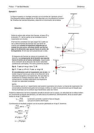 Física - 1º de Bachillerato Dinámica
9
Ejemplo 5
Solución:
α
La figura muestra un montaje conocido con el nombre de “péndulo cónico”.
Una pequeña esfera colgada de un hilo describe una circunferencia horizon-
tal. Analizar las fuerzas actuantes y describir el movimiento de la esfera.
α
T
P
T cos α
T sen α
α
Sobre la esfera sólo actúan dos fuerzas, el peso (P) y
la tensión (T) de la cuerda (si se considera nulo el
rozamiento con el aire).
A la hora de considerar los ejes según los cuales se
van a descomponer las fuerzas hay que tener en
cuenta que cuando la trayectoria seguida por el
cuerpo es una curva, conviene tomar uno de los
ejes en la dirección que apunta hacia el centro de
la trayectoria. El otro eje será perpendicular a éste.
P
T cos α
T sen α
El diagrama de fuerzas se reduce al mostrado a la
derecha. La componente de la tensión que apunta
hacia el centro es la fuerza centrípeta, responsable
de la variación de la dirección del vector velocidad
(aceleración centrípeta). Por tanto podremos escribir:
Eje X: T sen α
α
α
α = m aN = (m v
2
) / R
Eje Y : T cos α
α
α
α - P = 0 ; T cos α
α
α
α - m g = 0
Si consideramos nulo el rozamiento con el aire, no
existe ninguna fuerza que actúe en la dirección de la
velocidad (tangente a la trayectoria). Así que ésta no
modificará su módulo (situación ideal, no real). En
consecuencia, la esfera describirá una trayectoria
circular con velocidad constante.
Podemos determinar de forma bastante sencilla la tensión de la cuerda y la velocidad de la esfera midien-
do únicamente el ángulo del péndulo y el radio de la circunferencia. Efectivamente, de la ecuación plan-
teada en el eje Y obtenemos:
Combinando el resultado anterior con la ecuación planteada en el eje X, tenemos:
m g
T
cos
=
α
2
2
m g m v
sen
cos R
sen m v
m g
cos R
m
α =
α
α
=
α
m
g tg α =
2
v
R
v R g tg
= α
NOTA
Es evidente que en un experimento real existirá rozamiento con el aire. La fuerza de rozamiento (no
conservativa) transformará parte de la energía cinética en calor lo que provocará que el ángulo que
forma el péndulo con la vertical vaya haciéndose cada vez menor.
La tensión aumenta cuando lo hace el ángulo
(ya que el coseno disminuye)
 