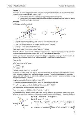 Física - 1º de Bachillerato Fuerzas de rozamiento
5
Ejemplo 3
Un cuerpo de masa 300 g se encuentra apoyado en un plano inclinado 15
0
. Si el coeficiente de ro-
zamiento estático vale 0,40 y el cinético 0,30.
a) Comentar si el cuerpo deslizará por el plano o permanecerá quieto.
b) Si no desliza comentar qué se podría hacer para que bajara y calcular entonces la ace-
leración con la que desciende.
Solución:
a) El diagrama de fuerzas será:
La fuerza de rozamiento estática puede tomar un valor máximo dado por:
Fs = µs N = µs m g cos α = 0,40 . 0,300 kg .10 m/s
2
cos 15
0
= 1,16 N
La fuerza que tiende a hacerlo deslizar vale:
P sen α = m g sen α = 0,300 kg. 10 m/s
2
sen 15
0
= 0,78 N
Por tanto la fuerza de rozamiento estática puede compensar a la componente del peso (la fuerza de
rozamiento estática adquirirá un valor de 0,78 N ) y el cuerpo no deslizará.
b) Para que el cuerpo descienda la componente del peso deberá ser mayor que el valor máximo de
la fuerza de rozamiento estática (ver ejemplo anterior). Cuando sea igual se cumplirá:
P sen α = Fs
Por tanto cuando tg α= 0,40 ; α = 21,8
0
Si el plano se inclina hasta este ángulo, el cuerpo (en teoría) no deslizaría, aunque bastaría tocarlo
o una pequeña vibración para que se rompiera el equilibrio y comenzara a moverse. Si el ángulo
supera este valor la fuerza de rozamiento estática no puede compensar a la componente del peso y
el cuerpo comenzaría a deslizar.
Imaginemos que inclinamos el plano hasta 30
0
.
La fuerza de rozamiento estático tendrá ahora un valor máximo dado por:
Fs = µs N = µs m g cos α = 0,40 . 0,300 kg .10 m/s
2
cos 30
0
= 1,04 N
Y la componente del peso paralela al plano valdrá:
P sen α = m g sen α = 0,300 kg. 10 m/s
2
sen 30
0
=1,50 N
Su valor es superior al valor máximo que puede adquirir la fuerza de rozamiento estático. Por tanto
la fuerza de rozamiento estática no puede compensar la componente del peso y el cuerpo deslizará:
α P
N
α P cos α
P sen α
Fs
P cos α
P sen α
Fk
N
m g s
sen m
α = µ g
s
cos
sen
tg
cos
α
α
µ = = α
α
P cos α
P sen α
Fs
N
Eje Y : N P cos 0 ; N m g cos
− α = = α
k
k k
Eje X : P sen F m a
P sen F m g sen N m
a
m m
α − =
α − α − µ
= = = k
g sen m
α − µ gcos
m
α
0 0
k 2 2
m m
a g (sen cos ) 10 (sen30 0,30cos 30 ) 2,40
s s
= α − µ α = − =
 
