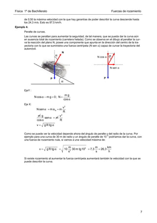 Física 1º de Bachillerato Fuerzas de rozamiento
7
de 0,50 la máxima velocidad con la que hay garantías de poder describir la curva desciende hasta
los 24,3 m/s. Esto es 87,5 km/h.
Ejemplo 4.
Peralte de curvas.
Las curvas se peraltan para aumentar la seguridad, de tal manera, que se pueda dar la curva aún
en ausencia total de rozamiento (carretera helada). Como se observa en el dibujo al peraltar la cur-
va la reacción del plano N, posee una componente que apunta en la dirección del centro de la tra-
yectoria con lo que se suministra una fuerza centrípeta (N sen α) capaz de curvar la trayectoria del
automóvil.
EjeY :
Eje X:
Como se puede ver la velocidad depende ahora del ángulo de peralte y del radio de la curva. Por
ejemplo para una curva de 30 m de radio y un ángulo de peralte de 10
0
podríamos dar la curva, con
una fuerza de rozamiento nula, si vamos a una velocidad máxima de:
Si existe rozamiento al aumentar la fuerza centrípeta aumentará también la velocidad con la que se
puede describir la curva.
P
α
N cos α
N sen α
N
α
P
α
m g
N cos m g 0 ; N
cos
α − = =
α
2
N
v
N sen m a m
R
m
α = =
g
sen m
cos
α =
α
2
v
R
v g R tg
= α
0
2
m m km
v g R tg 10 30 m tg10 7,3 26,3
s h
s
= α = = =
 
