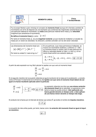1
MOMENTO LINEAL
Física
1º de Bachillerato
A partir de esta expresión es muy fácil calcular la rapidez con que varía el momento lineal:
Si el segundo miembro de la ecuación obtenida es igual al producto de la masa por la aceleración, y conside-
rando el Principio Fundamental de la Dinámica, la rapidez con que varía el momento lineal deberá de ser
igual a la fuerza resultante aplicada sobre la partícula:
El producto de la fuerza por el intervalo de tiempo que actúa ( ) recibe el nombre de impulso mecánico.
La ecuación de más arriba puede, por tanto, leerse como: la variación del momento lineal es igual al impul-
so mecánico.
Fue el propio Newton quien introdujo el concepto de momento lineal (aunque él lo llamaba cantidad de
movimiento) con el fin de disponer de una expresión que combinara las magnitudes características de
una partícula material en movimiento: su masa (toda partícula material tiene masa) y su velocidad
(magnitud que caracteriza el movimiento)
Se define el momento lineal, , como:
Por tanto el momento lineal, , es una magnitud vectorial, ya que resulta de multiplicar un escalar (la
masa) por un vector (la velocidad). Su dirección y sentido coinciden con los del vector velocidad.
p m v
=
r r
p
r
p
r
Las dimensiones del momento lineal son:
Por tanto la unidad S. I será el kg.m.s
-1
[ ] [ ] 1 1
p M L T M L T
− −
   
= =
   
∆ ∆
= =
∆ ∆
∆
=
∆
p v
m m a
t t
p
m a
t
r r
r
r
r
p
m a
t
∆
=
∆
r
r
F m a
=
r r
∆
=
∆
p
F
t
r
r
∆ = ∆
p F t
r r
F t
∆
r
Si una partícula, cuya masa permanezca inalterada, se
mueve con movimiento rectilíneo y uniforme ( )
su momento lineal no variará, pero si esta partícula mo-
difica su velocidad (desde un valor v1 a otro v2), el mo-
mento lineal sufrirá una variación dada por:
v cte
=
r
p m v
p p m v m v ; p m v
p m v
= 

− = − ∆ = ∆

= 

1 1
2 1 2 1
2 2
r r
r r r
r r r
r r
I F t
= ∆
r r
La expresión obtenida nos dice que una misma variación
del momento lineal (de la velocidad, si suponemos cons-
tante la masa) se puede producir, bien aplicando una
fuerza grande durante un tiempo corto, o bien aplican-
do una fuerza menor durante un tiempo más largo.
p I
∆ =
r r
 
