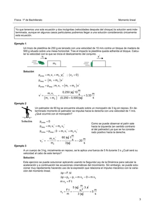 Física 1º de Bachillerato Momento lineal
3
Ejemplo 1
Un trozo de plastilina de 250 g es lanzado con una velocidad de 10 m/s contra un bloque de madera de
500 g situado sobre una mesa horizontal. Tras el impacto la plastilina queda adherida al bloque. Calcu-
lar la velocidad con la que se inicia el deslizamiento del conjunto.
Solución
Ejemplo 2
Ejemplo 3
A un cuerpo de 3 kg, inicialmente en reposo, se le aplica una fuerza de 5 N durante 3 s ¿Cuál será su
velocidad al cabo de este tiempo?
Solución:
Este ejercicio se puede solucionar aplicando usando la Segunda Ley de la Dinámica para calcular la
aceleración y a continuación las ecuaciones cinemáticas del movimiento. Sin embargo, se puede solu-
cionar muy rápidamente haciendo uso de la expresión que relaciona el impulso mecánico con la varia-
ción del momento lineal.
Ya que tenemos una sola ecuación y dos incógnitas (velocidades después del choque) la solución será inde-
terminada, aunque en algunos casos particulares podremos llegar a una solución considerando únicamente
esta ecuación.
v1 v*
m1 m2
antes 1 1 2 2
p m v m v
= + ( )
( )
( )
( )
2
*
desp 1 2
*
antes desp 1 1 1 2
1 1
*
1 2
; v 0
p m m v
p p ;m v m m v
0,250 kg
m v
v
m m
=
= +
= = +
= =
+
m
10
s
(0,250 0,500)kg
+
m
3,33
s
=
Un patinador de 60 kg se encuentra situado sobre un monopatín de 3 kg en reposo. En de-
terminado momento el patinador se impulsa hacia la derecha con una velocidad de 1 m/s.
¿Qué ocurrirá con el monopatín?
antes
* *
desp 1 1 2 2
* *
antes desp 1 1 2 2
*
1 1
*
2
2
p 0
p m v m v
p p ; 0 m v m v
60 kg
m v
v
m
=
= +
= = +
= − = −
m
1
s
3kg
m
20
s
= −
2 1 2 2
2
2
p F t
p p p m v 0 m v
m v F t
5 kg
F t
v
m
∆ = ∆
∆ = − = − =
=
= =
2
m
s
3 s
3 kg
m
5
s
=
Como se puede observar el patín sale
hacia la izquierda (en sentido contrario
al del patinador) ya que se ha conside-
rado positivo hacia la derecha.
 