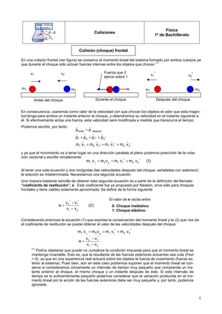 1
Colisiones
Física
1º de Bachillerato
En una colisión frontal (ver figura) se conserva el momento lineal del sistema formado por ambos cuerpos ya
que durante el choque sólo actúan fuerzas internas entre los objetos que chocan
(1)
En consecuencia, usaremos como valor de la velocidad con que chocan los objetos el valor que esta magni-
tud tenga para ambos un instante anterior al choque, y obtendremos su velocidad en el instante siguiente a
él. Si efectivamente actúa una fuerza, esta velocidad será modificada a medida que transcurra el tiempo.
Podemos escribir, por tanto:
y ya que el movimiento va a tener lugar en una dirección paralela al plano podemos prescindir de la nota-
ción vectorial y escribir simplemente:
Al tener una sola ecuación y dos incógnitas (las velocidades después del choque, señaladas con asterisco)
la solución es indeterminada. Necesitamos una segunda ecuación.
Una manera bastante sencilla de obtener esta segunda ecuación es a partir de la definición del llamado
“coeficiente de restitución”, e. Este coeficiente fue ya propuesto por Newton, sirve sólo para choques
frontales y tiene validez solamente aproximada. Se define de la forma siguiente:
Considerando entonces la ecuación (1) que expresa la conservación del momento lineal y la (2) que nos da
el coeficiente de restitución se puede obtener el valor de las velocidades después del choque:
(1)
Podría objetarse que puede no cumplirse la condición impuesta para que el momento lineal se
mantenga invariable. Esto es, que la resultante de las fuerzas exteriores actuantes sea nula (Fext
= 0), ya que en una experiencia real actuará sobre los objetos la fuerza de rozamiento (fuerza ex-
terior al sistema). Pues bien, aún en este caso podremos suponer que el momento lineal se con-
serva si consideramos únicamente un intervalo de tiempo muy pequeño que comprenda un ins-
tante anterior al choque, el mismo choque y un instante después de éste. Si este intervalo de
tiempo es lo suficientemente pequeño podemos considerar que la variación producida en el mo-
mento lineal por la acción de las fuerzas exteriores debe ser muy pequeña y, por tanto, podemos
ignorarla.
Colisión (choque) frontal
v1 v2
m1 m2
v1
*
v2
*
m2
m1
Antes del choque
antes después
* *
1 2 1 2
* *
1 2 1 2
1 2 1 2
p p
p p p p
m v m v m v m v
=
+ = +
+ = +
r r
r r r r
r r r r
* *
1 2 1 1 2 2
1 2
m v m v m v m v (1)
+ = +
* *
2 1
1 2
v v
e (2)
v v
−
=
−
El valor de e oscila entre:
0: Choque inelástico.
1: Choque elástico.
* *
1 2 1 1 2 2
1 2
m v m v m v m v
+ = +
* *
2 1
1 2
v v
e
v v
−
=
−
Durante el choque Después del choque
Fuerza que 2
ejerce sobre 1
 