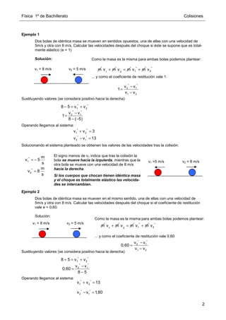 Física 1º de Bachillerato Colisiones
2
Ejemplo 1
Dos bolas de idéntica masa se mueven en sentidos opuestos, una de ellas con una velocidad de
5m/s y otra con 8 m/s. Calcular las velocidades después del choque si éste se supone que es total-
mente elástico (e = 1)
Solución:
Sustituyendo valores (se considera positivo hacia la derecha)
Operando llegamos al sistema:
Solucionando el sistema planteado se obtienen los valores de las velocidades tras la colisión:
Ejemplo 2
Dos bolas de idéntica masa se mueven en el mismo sentido, una de ellas con una velocidad de
5m/s y otra con 8 m/s. Calcular las velocidades después del choque si el coeficiente de restitución
vale e = 0,60.
Solución:
Sustituyendo valores (se considera positivo hacia la derecha)
Operando llegamos al sistema:
v2 = 5 m/s
v1 = 8 m/s m 1
v m
+ 2
v m
= *
1
v m
+ *
2
v
* *
2 1
1 2
v v
1
v v
−
=
−
Como la masa es la misma para ambas bolas podemos plantear:
... y como el coeficiente de restitución vale 1:
* *
1 2
8 5 v v
− = +
* *
2 1
v v
1
8 ( 5)
−
=
− −
* *
1 2
v v 3
+ =
* *
2 1
v v 13
− =
*
1
*
2
m
v 5
s
m
v 8
s
= −
=
El signo menos de v1 indica que tras la colisión la
bola se mueve hacia la izquierda, mientras que la
otra bola se mueve con una velocidad de 8 m/s
hacia la derecha.
Si los cuerpos que chocan tienen idéntica masa
y el choque es totalmente elástico las velocida-
des se intercambian.
v2 = 8 m/s
v1 =5 m/s
v2 = 5 m/s
v1 = 8 m/s
m 1
v m
+ 2
v m
= *
1
v m
+ *
2
v
* *
2 1
1 2
v v
0,60
v v
−
=
−
Como la masa es la misma para ambas bolas podemos plantear:
... y como el coeficiente de restitución vale 0,60:
* *
1 2
8 5 v v
+ = +
* *
2 1
v v
0,60
8 5
−
=
−
* *
1 2
v v 13
+ =
* *
2 1
v v 1,80
− =
 