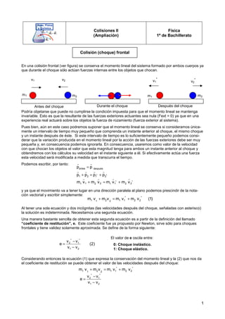 1
Colisiones II
(Ampliación)
Física
1º de Bachillerato
En una colisión frontal (ver figura) se conserva el momento lineal del sistema formado por ambos cuerpos ya
que durante el choque sólo actúan fuerzas internas entre los objetos que chocan.
Podría objetarse que puede no cumplirse la condición impuesta para que el momento lineal se mantenga
invariable. Esto es que la resultante de las fuerzas exteriores actuantes sea nula (Fext = 0) ya que en una
experiencia real actuará sobre los objetos la fuerza de rozamiento (fuerza exterior al sistema).
Pues bien, aún en este caso podremos suponer que el momento lineal se conserva si consideramos única-
mente un intervalo de tiempo muy pequeño que comprenda un instante anterior al choque, el mismo choque
y un instante después de éste. Si este intervalo de tiempo es lo suficientemente pequeño podemos consi-
derar que la variación producida en el momento lineal por la acción de las fuerzas exteriores debe ser muy
pequeña y, en consecuencia podemos ignorarla. En consecuencia, usaremos como valor de la velocidad
con que chocan los objetos el valor que esta magnitud tenga para ambos un instante anterior al choque y
obtendremos con los cálculos su velocidad en el instante siguiente a él. Si efectivamente actúa una fuerza
esta velocidad será modificada a medida que transcurra el tiempo.
Podemos escribir, por tanto:
y ya que el movimiento va a tener lugar en una dirección paralela al plano podemos prescindir de la nota-
ción vectorial y escribir simplemente:
Al tener una sola ecuación y dos incógnitas (las velocidades después del choque, señaladas con asterisco)
la solución es indeterminada. Necesitamos una segunda ecuación.
Una manera bastante sencilla de obtener esta segunda ecuación es a partir de la definición del llamado
“coeficiente de restitución”, e. Este coeficiente fue ya propuesto por Newton, sirve sólo para choques
frontales y tiene validez solamente aproximada. Se define de la forma siguiente:
Considerando entonces la ecuación (1) que expresa la conservación del momento lineal y la (2) que nos da
el coeficiente de restitución se puede obtener el valor de las velocidades después del choque:
Colisión (choque) frontal
v1 v2
m1 m2
v1
*
v2
*
m2
m1
Antes del choque
antes después
* *
1 2 1 2
* *
1 2 1 2
1 2 1 2
p p
p p p p
m v m v m v m v
=
+ = +
+ = +
r r
r r r r
r r r r
* *
1 2 1 1 2 2
1 2
m v m v m v m v (1)
+ = +
* *
2 1
1 2
v v
e (2)
v v
−
=
−
El valor de e oscila entre:
0: Choque inelástico.
1: Choque elástico.
* *
1 2 1 1 2 2
1 2
m v m v m v m v
+ = +
* *
2 1
1 2
v v
e
v v
−
=
−
Durante el choque Después del choque
 