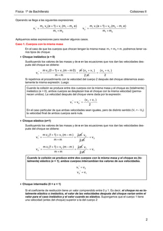 Física 1º de Bachillerato Colisiones II
2
Operando se llega a las siguientes expresiones:
Apliquemos estas expresiones para resolver algunos casos.
Caso 1. Cuerpos con la misma masa
En el caso de que los cuerpos que chocan tengan la misma masa: m1 = m2 = m, podremos tener va-
rios tipos de choque:
Choque inelástico (e = 0)
Sustituyendo los valores de las masas y de e en las ecuaciones que nos dan las velocidades des-
pués del choque se obtiene:
Si repetimos el procedimiento con la velocidad del cuerpo 2 después del choque obtenemos exac-
tamente la misma expresión. Luego:
Choque elástico (e=1)
Sustituyendo los valores de las masas y de e en las ecuaciones que nos dan las velocidades des-
pués del choque se obtiene:
Choque intermedio (0  e  1)
Si el coeficiente de restitución tiene un valor comprendido entre 0 y 1. Es decir, el choque no es to-
talmente elástico o inelástico, el valor de las velocidades después del choque varían entre el
valor para el caso inelástico y el valor cuando es elástico. Supongamos que el cuerpo 1 tiene
una velocidad (antes del choque) superior a la del cuerpo 2:
2 2 1 1 2
*
1
1 2
m v (e 1) v (m m e)
v
m m
+ + −
=
+
1 1 2 2 1
*
2
1 2
m v (e 1) v (m m e)
v
m m
+ + −
=
+
2 1
*
1
m v (0 1) v (m m 0) m
v
m m
+ + −
= =
+
2 1
(v v )
2 m
+ 2 1
(v v )
2
+
=
Cuando la colisión se produce entre dos cuerpos con la misma masa y el choque es (totalmente)
inelástico (e = 0), ambos cuerpos se desplazan tras el choque con la misma velocidad (perma-
necen unidos). La velocidad después del choque viene dada por la expresión:
En el caso particular de que ambas velocidades sean iguales, pero de distinto sentido (V1 = - V2)
la velocidad final de ambos cuerpos será nula.
2 1
* *
1 2
(v v )
v v
2
+
= =
2 1
*
1
m v (1 1) v (m m ) 2m
v
m m
+ + −
= =
+
2
v
2 m
2
v
=
1 2
*
2
m v (1 1) v (m m ) 2m
v
m m
+ + −
= =
+
1
v
2 m
1
v
=
Cuando la colisión se produce entre dos cuerpos con la misma masa y el choque es (to-
talmente) elástico (e = 1), ambos cuerpos intercambian los valores de sus velocidades.
*
2 1
v v
=
*
1 2
v v
=
 