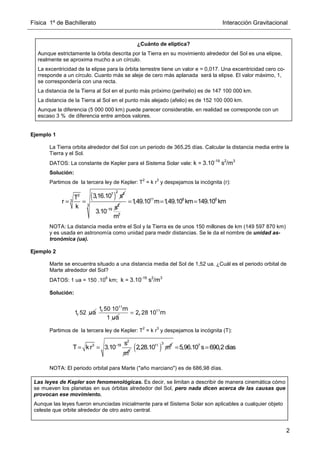 Física 1º de Bachillerato Interacción Gravitacional
2
, ua
1 52
, m
ua
11
1 50 10
1
, m
= 11
2 28 10
Ejemplo 1
La Tierra orbita alrededor del Sol con un periodo de 365,25 días. Calcular la distancia media entre la
Tierra y el Sol.
DATOS: La constante de Kepler para el Sistema Solar vale: k = 3.10-19
s2
/m3
Solución:
Partimos de la tercera ley de Kepler: T
2
= k r
3
y despejamos la incógnita (r):
NOTA: La distancia media entre el Sol y la Tierra es de unos 150 millones de km (149 597 870 km)
y es usada en astronomía como unidad para medir distancias. Se le da el nombre de unidad as-
tronómica (ua).
Ejemplo 2
Marte se encuentra situado a una distancia media del Sol de 1,52 ua. ¿Cuál es el periodo orbital de
Marte alrededor del Sol?
DATOS: 1 ua = 150 .10
6
km; k = 3.10-19
s2
/m3
Solución:
Partimos de la tercera ley de Kepler: T
2
= k r
3
y despejamos la incógnita (T):
NOTA: El periodo orbital para Marte (año marciano) es de 686,98 días.
¿Cuánto de elíptica?
Aunque estrictamente la órbita descrita por la Tierra en su movimiento alrededor del Sol es una elipse,
realmente se aproxima mucho a un círculo.
La excentricidad de la elipse para la órbita terrestre tiene un valor e = 0,017. Una excentricidad cero co-
rresponde a un círculo. Cuanto más se aleje de cero más aplanada será la elipse. El valor máximo, 1,
se correspondería con una recta.
La distancia de la Tierra al Sol en el punto más próximo (perihelio) es de 147 100 000 km.
La distancia de la Tierra al Sol en el punto más alejado (afelio) es de 152 100 000 km.
Aunque la diferencia (5 000 000 km) puede parecer considerable, en realidad se corresponde con un
escaso 3 % de diferencia entre ambos valores.
( )
2
7 2
2
3
3,16.10 s
T
r
k
= = 2
19 s
3.10−
11 8 6
3
3
1
,49.10 m 1
,49.10 km 149.10 km
m
= = =
2
3 19
3
s
T kr 3.10
m
−
= = ( )
3
11 3
2,28.10 m 7
5,96.10 s 690,2 dias
= =
Las leyes de Kepler son fenomenológicas. Es decir, se limitan a describir de manera cinemática cómo
se mueven los planetas en sus órbitas alrededor del Sol, pero nada dicen acerca de las causas que
provocan ese movimiento.
Aunque las leyes fueron enunciadas inicialmente para el Sistema Solar son aplicables a cualquier objeto
celeste que orbite alrededor de otro astro central.
 