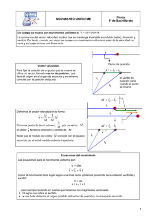 1
MOVIMIENTO UNIFORME
Física
1º de Bachillerato
Un cuerpo se mueve con movimiento uniforme si
La constancia del vector velocidad, implica que se mantenga invariable en módulo (valor), dirección y
sentido. Por tanto, cuando un cuerpo se mueve con movimiento uniforme el valor de la velocidad no
varía y su trayectoria es una línea recta.
v cons tan te
=
r
Vector velocidad.
Para fijar la posición de un punto que se mueve se
utiliza un vector, llamado vector de posición, que
tiene el origen en el origen de espacios y su extremo
coincide con la posición del punto.
Vector de posición
r
r
1
2 r
r
r
r
r
r
−
=
∆
1
r
r
2
r
r
El vector de
posición varía
cuando el punto
se mueve
1
r
r
2
r
r
1
2 r
r
r
r
r
r
−
=
∆
v
r
v
r
1
r
r
2
r
r
1
2 r
r
r
r
r
r
−
=
∆
Definimos el vector velocidad en la forma:
Como es producto de un número, , por un vector, ,
el vector tendrá la dirección y sentido de
Notar que el módulo del vector coincide con el espacio
recorrido por el móvil medido sobre la trayectoria.
r 1
v r
t t
∆
= = ∆
∆ ∆
r
r r
1
t
∆
r
∆
r
v
r
r
∆
uu
r
r
∆
uu
r
Ecuaciones del movimiento
Las ecuaciones para el movimiento uniforme son:
Como el movimiento tiene lugar según una línea recta, podemos prescindir de la notación vectorial y
escribir:
V = cte
s = s 0 + v t
… pero siempre teniendo en cuenta que tratamos con magnitudes vectoriales:
 El signo nos indica el sentido.
 s nos da la distancia al origen (módulo del vector de posición), no el espacio recorrido.
v cte.
=
r
0
r r v t
= +
r u
r r
 