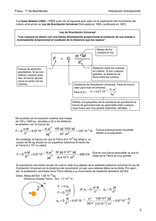 Física - 1º de Bachillerato Interacción Gravitacional
3
Fue Isaac Newton (1642 – 1727) quien dio el siguiente gran paso en la explicación del movimiento pla-
netario al enunciar su Ley de Gravitación Universal (formulada en 1666 y publicada en 1687)
Ley de Gravitación Universal
“Los cuerpos se atraen con una fuerza directamente proporcional al producto de sus masas e
inversamente proporcional al cuadrado de la distancia que los separa.”
11
2
m M N m
F G 6,67 10
d
−
= =
2
kg
2
100 kg 1000 kg
2 2
20 m
8
1,67 10 N
−
=
De acuerdo con la expresión anterior dos masas
de 100 y 1000 kg, situadas a 20 m de distancia
se atraerán con un fuerza de:
Fuerza prácticamente inmedible
debido a su pequeñez.
11
2
m M N m
F G 6,67 10
R
−
= =
2
kg
2
50 kg 24
6 10 kg
6 2 2
(6,4 10 ) m
488,5 N
=
Sin embargo, la fuerza con que la Tierra (6,0 10
24
kg) atrae a un
cuerpo de 50 kg situado en su superficie (distancia al centro de
la Tierra 6,4 10
6
m) valdrá:
Que es una fuerza apreciable ya que la
masa de la Tierra es muy grande.
F
M
m
3
11
N 2
M m
a G 6,67 10
d kg
−
= =
30
2
1,98 10 kg
s ( )
5
2 2
12 2
m
5,87 10
s
1,5 10 m
−
=
Si suponemos una órbita circular (lo cual no está muy alejado de la realidad) podemos combinar la Ley de
Gravitación Universal con la dinámica del movimiento circular para obtener datos de la órbita. Por ejem-
plo, la aceleración centrípeta de la Tierra debida a su movimiento de traslación alrededor del Sol.
Datos: Masa del Sol: 1,98 10
30
kg
Distancia (media) Tierra – Sol : 1,5 10
12
m
c N
2
F m a
m M
F G
d
=
=
m N
m
a G
= N
2 2
M M
; a G
d d
=
Masas de los
cuerpos en kg
Debido a la pequeñez de la constante de gravitación la
fuerza de gravedad sólo es apreciable entre cuerpos
cuya masa sea muy grande (planetas, estrellas…)
Fuerza de atracción
gravitatoria. Si se con-
sideran cuerpos gran-
des, la fuerza apunta
hacia el centro de los
mismos. Constante de Gravitación Universal. Tiene el mismo
valor para todo el Universo.
Para el S.I:
Distancia entre los cuerpos
en metros. Si son cuerpos
grandes, la distancia se
toma entre los centros.
2
2
11
10
67
,
6
kg
m
N
G −
=
2
d
M
m
G
F =
 
