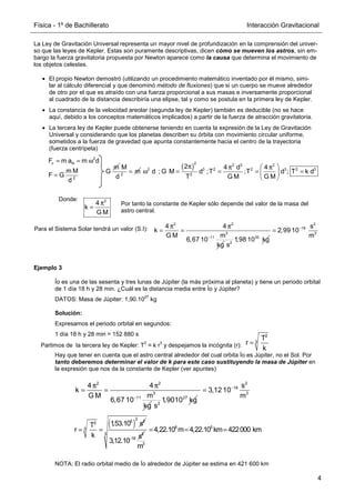 Física - 1º de Bachillerato Interacción Gravitacional
4
La Ley de Gravitación Universal representa un mayor nivel de profundización en la comprensión del univer-
so que las leyes de Kepler. Estas son puramente descriptivas, dicen cómo se mueven los astros, sin em-
bargo la fuerza gravitatoria propuesta por Newton aparece como la causa que determina el movimiento de
los objetos celestes.
• El propio Newton demostró (utilizando un procedimiento matemático inventado por él mismo, simi-
lar al cálculo diferencial y que denominó método de fluxiones) que si un cuerpo se mueve alrededor
de otro por el que es atraído con una fuerza proporcional a sus masas e inversamente proporcional
al cuadrado de la distancia describiría una elipse, tal y como se postula en la primera ley de Kepler.
• La constancia de la velocidad areolar (segunda ley de Kepler) también es deducible (no se hace
aquí, debido a los conceptos matemáticos implicados) a partir de la fuerza de atracción gravitatoria.
• La tercera ley de Kepler puede obtenerse teniendo en cuenta la expresión de la Ley de Gravitación
Universal y considerando que los planetas describen su órbita con movimiento circular uniforme,
sometidos a la fuerza de gravedad que apunta constantemente hacia el centro de la trayectoria
(fuerza centrípeta)
Ejemplo 3
Ío es una de las sesenta y tres lunas de Júpiter (la más próxima al planeta) y tiene un periodo orbital
de 1 día 18 h y 28 min. ¿Cuál es la distancia media entre Ío y Júpiter?
DATOS: Masa de Júpiter: 1,90.10
27
kg
Solución:
Expresamos el periodo orbital en segundos:
1 día 18 h y 28 min = 152 880 s
Partimos de la tercera ley de Kepler: T
2
= k r
3
y despejamos la incógnita (r):
Hay que tener en cuenta que el astro central alrededor del cual orbita Ío es Júpiter, no el Sol. Por
tanto deberemos determinar el valor de k para este caso sustituyendo la masa de Júpiter en
la expresión que nos da la constante de Kepler (ver apuntes)
NOTA: El radio orbital medio de Ío alrededor de Júpiter se estima en 421 600 km
m
G =
2
M
m
d
( )
π  
π π
ω = = = =
 
 
2 2 3 2
2 3 2 2 3 2 3
2
2 4 d 4
d ; G M d ;T ;T d ; T k d
G M G M
T
2
c N
2
F m a m d
m M
F G
d
= = ω
=
Donde:
π
=
2
4
k
G M
2 2
3
11
4 4
k
G M m
6,67 10
kg
−
π π
= =
30
2
1,98 10 kg
s
2
19
3
s
2,99 10
m
−
=
Para el Sistema Solar tendrá un valor (S.I):
Por tanto la constante de Kepler sólo depende del valor de la masa del
astro central.
2
3
T
r
k
=
2 2
3
11
4 4
k
m
G M
6,67 10
kg
−
π π
= =
27
2
1,9010 kg
s
2
16
3
s
3,12 10
m
−
=
( )
2
5 2
2
3
1
,53.10 s
T
r
k
= = 2
16 s
3,12.10−
8 5
3
3
4,22.10 m 4,22.10 km 422000 km
m
= = =
 