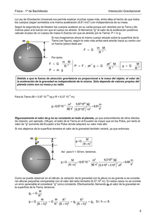Física - 1º de Bachillerato Interacción Gravitacional
5
M
m
F
R
R = 2
m M
F G
R
La Ley de Gravitación Universal nos permite explicar muchas cosas más, entre ellas el hecho de que todos
los cuerpos caigan sometidos a la misma aceleración (9,81 m/s
2
) con independencia de su masa.
Según la segunda ley de Newton los cuerpos aceleran en su caída porque son atraídos por la Tierra y lla-
mamos peso a la fuerza con que el cuerpo es atraído. Si llamamos g al valor de la aceleración podemos
calcular el peso de un cuerpo de masa m (fuerza con que es atraído por la Tierra): P = m g.
Si nos imaginamos ahora el mismo cuerpo situado sobre la superficie de la
Tierra (ver figura), según lo visto más arriba será atraído hacia su centro con
un fuerza (peso) dada por:
Por tanto:
Para la Tierra (M = 5,97 10
24
kg y R = 6,37 10
6
m):
Rigurosamente el valor de g no es constante en todo el planeta, ya que prescindiendo de otros efectos
(la rotación, por ejemplo, influye), el radio de la Tierra en el Ecuador es mayor que en los Polos, por tanto el
valor de g aumenta del Ecuador a los Polos donde adquiere su valor más alto.
Si nos alejamos de la superficie terrestre el valor de la gravedad también variará, ya que entonces:
Así para h = 30 km, tenemos:
Como se puede observar en el cálculo, la variación de la gravedad con la altura no es grande si se conside-
ran alturas pequeñas comparadas con el valor del radio terrestre (6,37.10
6
m). En estos casos no se comete
un error apreciable al considerar g como constante. Efectivamente, llamando g0 al valor de la gravedad en
la superficie de la Tierra, tenemos:
3
11 m
g 6,6710−
=
kg
24
2
5,9710 kg
s ( )
2
6 2
6,3710 m
2
m
9,81
s
=
M
m
F
R
R
h
( )
=
+
2
M
g G
R h
( )
3
11
2
M m
g G 6,6710
R h
−
= =
+ kg
24
2
6,010 kg
s ( )
2
6 4 2
6,410 310 m
+
2
m
9,68
s
=

= 
=


= 
2
m M
F G
P F ; m
R
P m g
=
m
g G =
2 2
M M
; g G
R R
Debido a que la fuerza de atracción gravitatoria es proporcional a la masa del objeto, el valor de
la aceleración de la gravedad es independiente de la misma. Sólo depende de valores propios del
planeta como son su masa y su radio
M
g G
R
M M R R
g G G g g Si :h R
(R h) R (R h) (R h)
=
= = = ≈ 
+ + +
0 2
2 2
0 0
2 2 2 2
 