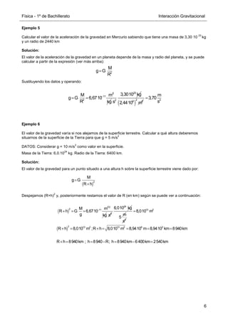 Física - 1º de Bachillerato Interacción Gravitacional
6
Ejemplo 5
Calcular el valor de la aceleración de la gravedad en Mercurio sabiendo que tiene una masa de 3,30 10
23
kg
y un radio de 2440 km
Solución:
El valor de la aceleración de la gravedad en un planeta depende de la masa y radio del planeta, y se puede
calcular a partir de la expresión (ver más arriba):
Sustituyendo los datos y operando:
Ejemplo 6
El valor de la gravedad varía si nos alejamos de la superficie terrestre. Calcular a qué altura deberemos
situarnos de la superficie de la Tierra para que g = 5 m/s
2
DATOS: Considerar g = 10 m/s
2
como valor en la superficie.
Masa de la Tierra: 6,0.10
24
kg. Radio de la Tierra: 6400 km.
Solución:
El valor de la gravedad para un punto situado a una altura h sobre la superficie terrestre viene dado por:
Despejamos (R+h)
2
y, posteriormente restamos el valor de R (en km) según se puede ver a continuación:
2
M
g G
R
=
3
11
2
M m
g G 6,6710
R
−
= =
kg
23
2
3,3010 kg
s ( )
2
6 2
2,4410 m
2
m
3,70
s
=
( )
2
M
g G
R h
=
+
( )
3
2 11
M m
R h G 6,6710
g
−
+ = =
2
kg 2
s
24
6,010 kg
m
5 2
s
( )
13 2
2 13 2 13 2 6 3
8,010 m
R h 8,010 m ;R h 8,010 m 8,9410 m 8,9410 km 8940km
R h 8940km ; h 8940 R; h 8940km 6400km 2540km
=
+ = + = = = =
+ = = − = − =
 