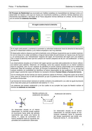 Física - 1º de Bachillerato Sistemas no inerciales
2
El Principio de Relatividad (ya enunciado por Galileo) establece la imposibilidad de distinguir entre un
observador en reposo y otro que se mueva con movimiento rectilíneo y uniforme. Ambos sistemas son
físicamente equivalentes y las leyes de la Física adquieren formas idénticas en ambos. Se les conoce
con el nombre de sistemas inerciales.
a
El vagón acelera hacia la derecha
Si el vagón está parado y comienza a aumentar su velocidad acelerando hacia la derecha la descripción
que da un observador exterior y uno interior empiezan a ser muy distintas.
El observador externo observa que tanto el péndulo como el bloque (suponemos que no existe rozamien-
to con la mesa) al no estar sometidos a ninguna fuerza tratan de permanecer en reposo (Ley de Inercia)
y, en consecuencia, van “retrasándose” respecto del vagón. El movimiento del vagón (con una acelera-
ción a hacia la derecha) hace que los cuerpos se muevan (respecto de él) con una aceleración –a hacia
la izquierda.
Los observadores situados en el interior del vagón ignoran que éste está acelerando (no tienen referen-
cia exterior para saberlo). Observan, sin embargo, como los cuerpos situados en su interior aceleran
hacia la izquierda, pero no son capaces de identificar la acción (fuerza) responsable de la aceleración
observada. Deja de cumplirse, por tanto, el Principio Fundamental de la Dinámica: F = m a, ya que los
cuerpos aceleran sin posibilidad de identificar la fuerza responsable de esa aceleración. Con el fin de
poder seguir usando las Leyes de Newton es necesario introducir fuerzas falsas o fuerzas de inercia.
Con la introducción de las fuerzas de inercia podremos aplicar la Primera y Segunda Leyes de la Diná-
mica, pero la Tercera Ley no será de aplicación ya que no podemos encontrar la reacción a las fuerzas
de inercia introducidas
Las fuerzas de inercia actúan siempre en sentido contrario a la aceleración y su valor es igual al producto
de la masa del cuerpo por la aceleración del sistema: Fi = m a.
Los sistemas que poseen aceleración y en los cuales no se cumplen las Leyes de Newton reciben el
nombre de sistemas no inerciales
T
P
Ty
Tx
Fi
P
N
Fi
Un observador situado en el interior
(observador no inercial) puede explicar
el movimiento hacia atrás del péndulo
suponiendo que existe una fuerza de
inercia, Fi, capaz de suministrar una
fuerza resultante hacia la izquierda res-
ponsable de la aceleración observada.
Un observador situado en el interior
(observador no inercial) explica el mo-
vimiento acelerado hacia la izquierda
del bloque suponiendo que existe una
fuerza de inercia, Fi, en ese sentido.
F i = m a
Aceleración del sistema
Sentido contrario a la
aceleración del sistema
 
