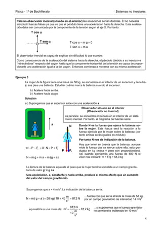 Física - 1º de Bachillerato Sistemas no inerciales
4
Ejemplo 3
La mujer de la figura tiene una masa de 58 kg, se encuentra en el interior de un ascensor y tiene ba-
jo sus pies una balanza. Estudiar cuánto marca la balanza cuando el ascensor:
a) Acelere hacia arriba.
b) Acelere hacia abajo
Solución
a ) Supongamos que el ascensor sube con una aceleración a
a
Observador situado en el interior
(Observador no inercial)
La persona se encuentra en reposo en el interior de un siste-
ma no inercial. Por tanto, el diagrama de fuerzas sería:
Fi
P
N Donde N es la fuerza que ejerce la balanza so-
bre la mujer. Esta fuerza será la reacción a la
fuerza ejercida por la mujer sobre la balanza (por
tanto ambas serán iguales en módulo)
Por tanto N nos da indicación de la balanza.
Hay que tener en cuenta que la balanza, aunque
mide la fuerza que se ejerce sobre ella, está gra-
duada en kg (masa y peso son proporcionales).
Así cuando ejercemos una fuerza de 580 N el
visor nos indicará: m = F/g = 58,0 kg
i i
N P F 0; N P F
N m g m a m (g a)
− − = = +
= + = +
La lectura de la balanza equivale al peso que la mujer tendría sometida a un campo gravita-
torio de valor g’ = g +a
Una aceleración, a, constante y hacia arriba, produce el mismo efecto que un aumento
del valor del campo gravitatorio.
Supongamos que a = 4 m/s
2
. La indicación de la balanza sería:
2
m
N m (g a) 58 kg (10 4) 812 N
s
= + = + =
2
812 N
m 81,2 kg
m
10
s
′ = =
…equivaldría a una masa de:
…si suponemos que el campo gravitato-
rio permanece inalterado en 10 m/s
2
…fuerza con que sería atraída la masa de 58 kg
por un campo gravitatorio de intensidad 14 m/s
2
Para un observador inercial (situado en el exterior) las ecuaciones serían distintas. Él no necesita
introducir fuerzas falsas ya que ve que el péndulo tiene una aceleración hacia la derecha. Esta acelera-
ción debe ser comunicada por la componente de la tensión según el eje X. Por tanto:
El observador inercial es capaz de explicar sin dificultad lo que sucede:
Como consecuencia de la aceleración del sistema hacia la derecha, el péndulo (debido a su inercia) va
“retrasándose” respecto del vagón hasta que la componente horizontal de la tensión es capaz de propor-
cionarle una aceleración igual a la del vagón. Entonces comienza a moverse con su misma aceleración
T cos m g 0
T sen m a
α − =
α =
T sen α
α
α
α
T cos α
α
α
α
 