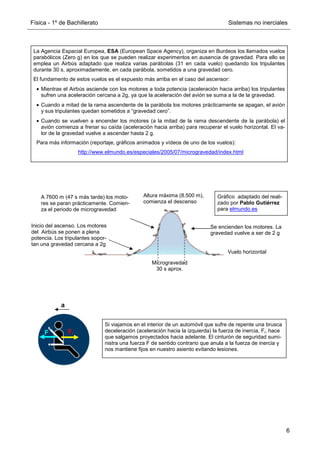 Física - 1º de Bachillerato Sistemas no inerciales
6
Inicio del ascenso. Los motores
del Airbús se ponen a plena
potencia. Los tripulantes sopor-
tan una gravedad cercana a 2g
A 7600 m (47 s más tarde) los moto-
res se paran prácticamente. Comien-
za el periodo de microgravedad
Altura máxima (8.500 m),
comienza el descenso
Se encienden los motores. La
gravedad vuelve a ser de 2 g
Vuelo horizontal
Microgravedad
30 s aprox.
Gráfico adaptado del reali-
zado por Pablo Gutiérrez
para elmundo.es
La Agencia Espacial Europea, ESA (European Space Agency), organiza en Burdeos los llamados vuelos
parabólicos (Zero g) en los que se pueden realizar experimentos en ausencia de gravedad. Para ello se
emplea un Airbús adaptado que realiza varias parábolas (31 en cada vuelo) quedando los tripulantes
durante 30 s, aproximadamente, en cada parábola, sometidos a una gravedad cero.
El fundamento de estos vuelos es el expuesto más arriba en el caso del ascensor:
• Mientras el Airbús asciende con los motores a toda potencia (aceleración hacia arriba) los tripulantes
sufren una aceleración cercana a 2g, ya que la aceleración del avión se suma a la de la gravedad.
• Cuando a mitad de la rama ascendente de la parábola los motores prácticamente se apagan, el avión
y sus tripulantes quedan sometidos a “gravedad cero”.
• Cuando se vuelven a encender los motores (a la mitad de la rama descendente de la parábola) el
avión comienza a frenar su caída (aceleración hacia arriba) para recuperar el vuelo horizontal. El va-
lor de la gravedad vuelve a ascender hasta 2 g.
Para más información (reportaje, gráficos animados y vídeos de uno de los vuelos):
http://www.elmundo.es/especiales/2005/07/microgravedad/index.html
Si viajamos en el interior de un automóvil que sufre de repente una brusca
deceleración (aceleración hacia la izquierda) la fuerza de inercia, Fi, hace
que salgamos proyectados hacia adelante. El cinturón de seguridad sumi-
nistra una fuerza F de sentido contrario que anula a la fuerza de inercia y
nos mantiene fijos en nuestro asiento evitando lesiones.
Fi
F
a
 