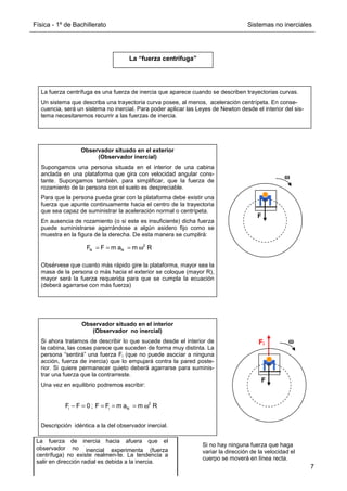 Física - 1º de Bachillerato Sistemas no inerciales
7
La “fuerza centrífuga”
La fuerza centrífuga es una fuerza de inercia que aparece cuando se describen trayectorias curvas.
Un sistema que describa una trayectoria curva posee, al menos, aceleración centrípeta. En conse-
cuencia, será un sistema no inercial. Para poder aplicar las Leyes de Newton desde el interior del sis-
tema necesitaremos recurrir a las fuerzas de inercia.
Observador situado en el exterior
(Observador inercial)
Supongamos una persona situada en el interior de una cabina
anclada en una plataforma que gira con velocidad angular cons-
tante. Supongamos también, para simplificar, que la fuerza de
rozamiento de la persona con el suelo es despreciable.
Para que la persona pueda girar con la plataforma debe existir una
fuerza que apunte continuamente hacia el centro de la trayectoria
que sea capaz de suministrar la aceleración normal o centrípeta.
En ausencia de rozamiento (o si este es insuficiente) dicha fuerza
puede suministrarse agarrándose a algún asidero fijo como se
muestra en la figura de la derecha. De esta manera se cumplirá:
Obsérvese que cuanto más rápido gire la plataforma, mayor sea la
masa de la persona o más hacia el exterior se coloque (mayor R),
mayor será la fuerza requerida para que se cumpla la ecuación
(deberá agarrarse con más fuerza)
2
N N
F F m a m R
= = = ω
F
ω
ω
ω
ω
Observador situado en el interior
(Observador no inercial)
Si ahora tratamos de describir lo que sucede desde el interior de
la cabina, las cosas parece que suceden de forma muy distinta. La
persona “sentirá” una fuerza Fi (que no puede asociar a ninguna
acción, fuerza de inercia) que lo empujará contra la pared poste-
rior. Si quiere permanecer quieto deberá agarrarse para suminis-
trar una fuerza que la contrarreste.
Una vez en equilibrio podremos escribir:
Descripción idéntica a la del observador inercial.
ω
ω
ω
ω
Fi
F
2
i i N
F F 0 ; F F m a m R
− = = = = ω
La fuerza de inercia hacia afuera que el
observador no inercial experimenta (fuerza
centrífuga) no existe realmen-te. La tendencia a
salir en dirección radial es debida a la inercia.
Si no hay ninguna fuerza que haga
variar la dirección de la velocidad el
cuerpo se moverá en línea recta.
 