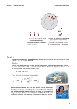 Física - 1º de Bachillerato Sistemas no inerciales
8
Ejemplo 4.
Calcular la aceleración a la que está sometido el piloto de un F1 cuando da una curva de 100 m de
radio con una velocidad de 200 km/h.
Solución:
Cuando está describiendo una curva el piloto se encuentra en el interior de un sistema no inercial,
ya que el coche está sometido a una aceleración centrípeta. Por lo tanto el piloto “siente” una fuerza
de inercia hacia el exterior de la curva de valor:
Por lo tanto está sometido a una aceleración:
v
La visión del observador inercial
(situado en el exterior)
Movimiento rectilíneo y uniforme
hacia la derecha.
La visión del observador no inercial
(situado sobre la plataforma)
Movimiento uniformemente acelera-
do en dirección radial y hacia fuera.
2
i N
F m a m R
= = ω
( )
2
2
2
2
N 2
m
55,6
v m
s
a R 30,9
R 100 m s
 
 
 
= ω = = =
Esto es aproximadamente igual a 3g (tres veces el valor de la gravedad)
La cabeza del piloto es uno de los puntos más sensibles ante estas brus-
cas aceleraciones. Las grandes fuerzas a las que se ve sometida en los
virajes deben ser compensadas por los músculos del cuello, razón por la
cual éstos adquieren gran desarrollo en quienes practican este deporte.
v
1 2 3
a
1
2
3
 