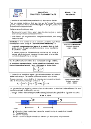 1
ENERGÍA (I)
CONCEPTOS FUNDAMENTALES
Física - 1º de
Bachillerato
Donde:
W = Energía cinética transferida al cuerpo. Se le da el nombre de trabajo de la fuerza F.
F = Fuerza aplicada.
e = Espacio recorrido.
cos α
α
α
α = Coseno del ángulo formado por la fuerza y la dirección del desplazamiento
La energía es una magnitud de difícil definición, pero de gran utilidad.
Para ser exactos, podríamos decir que más que de “energía” (en sentido
general), deberíamos hablar de distintos tipos de energías, cada una de
ellas definida convenientemente.
De forma general podríamos decir:
• Es necesario transferir (dar o quitar) algún tipo de energía a un sistema
para que se produzcan cambios en el mismo.
• Todo sistema que tenga capacidad para producir cambios, tiene energía
de alguna clase.
Hermann von Helmholtz.
Postdam. Alemania
(1821 – 1894)
Helmholtz en 1847 enuncia lo que se considera una de las leyes funda-
mentales de la Física: la Ley de Conservación de la Energía (LCE)
La energía no se puede crear (sacar de la nada) ni destruir (ani-
quilar, hacerla desaparecer). Únicamente se puede transformar
de una forma a otra.
Si queremos disponer de determinada cantidad de una forma de
energía sólo lo podremos conseguir transformando una cantidad
equivalente de otra forma de energía.
Una de las formas fundamentales de la energía es la energía cinética.
Se denomina energía cinética a la que poseen los cuerpos en movi-
miento. Depende de la masa y de la velocidad y se define como:
2
cin
1
E m v
2
=
James Prescott Joule.
Solford. Inglaterra
(1818 – 1889)
La unidad S.I de energía es el julio (J) que toma el nombre de James P.
Joule, físico del siglo XIX autor de numerosos estudios sobre el calor.
De esta manera un cuerpo de 2 kg de masa que se mueva con una velo-
cidad de 1 m/s tiene una energía cinética de 1 J:
2 2
2 2
c 2 2
1 1 m m
E m v 2 kg 1 1kg 1J
2 2 s s
= = = =
Las fuerzas al actuar sobre los cuerpos producen cambios en su velocidad (aceleraciones). Por tanto,
transfieren energía cinética a los cuerpos.
La energía cinética transferida por una fuerza se puede calcular aplicando la siguiente ecuación:
W = F . e. cos α
α
α
α
α
α
α
α α
α
α
α
e
F
F
 