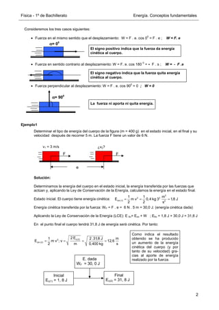 Física - 1º de Bachillerato Energía. Conceptos fundamentales
2
Ejemplo1
Determinar el tipo de energía del cuerpo de la figura (m = 400 g) en el estado inicial, en el final y su
velocidad después de recorrer 5 m. La fuerza F tiene un valor de 6 N.
Solución:
Determinamos la energía del cuerpo en el estado inicial, la energía transferida por las fuerzas que
actúan y, aplicando la Ley de Conservación de la Energía, calculamos la energía en el estado final.
Estado inicial. El cuerpo tiene energía cinética:
Energía cinética transferida por la fuerza: WF = F . e = 6 N . 5 m = 30,0 J. (energía cinética dada)
Aplicando la Ley de Conservación de la Energía (LCE): E fin= Eini + W ; Efin = 1,8 J + 30,0 J = 31,8 J
En el punto final el cuerpo tendrá 31,8 J de energía será cinética. Por tanto:
Consideremos los tres casos siguientes:
• Fuerza en el mismo sentido que el desplazamiento: W = F . e. cos 0
0
= F . e ; W = F. e
• Fuerza en sentido contrario al desplazamiento: W = F. e. cos 180
0
= - F . s ; W = - F .e
• Fuerza perpendicular al desplazamiento: W = F . e. cos 90
0
= 0 ; W = 0
α
α
α
α= 900
α
α
α
α= 00
El signo positivo indica que la fuerza da energía
cinética al cuerpo.
El signo negativo indica que la fuerza quita energía
cinética al cuerpo.
La fuerza ni aporta ni quita energía.
e
F
=
F
v1 = 3 m/s ¿v2?
2
2 2
cin (1) 2
1 1 m
E m v 0,4 kg 3 1,8 J
2 2 s
= = =
c(2)
2
cin (2)
2 E
1 2 .31,8 J m
E m v ; v 12,6
2 m 0,400 kg s
= = = =
Como indica el resultado
obtenido se ha producido
un aumento de la energía
cinética del cuerpo (y por
tanto de su velocidad) gra-
cias al aporte de energía
realizado por la fuerza.
Inicial
Ec(1) = 1, 8 J
Final
Ec(2) = 31, 8 J
E. dada
WF = 30, 0 J
 
