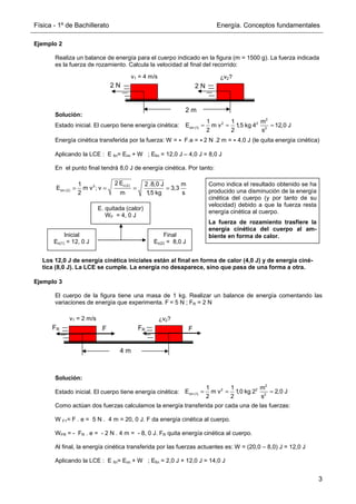 Física - 1º de Bachillerato Energía. Conceptos fundamentales
3
Ejemplo 2
Realiza un balance de energía para el cuerpo indicado en la figura (m = 1500 g). La fuerza indicada
es la fuerza de rozamiento. Calcula la velocidad al final del recorrido:
Solución:
Estado inicial. El cuerpo tiene energía cinética:
Energía cinética transferida por la fuerza: W = - F.e = - 2 N .2 m = - 4,0 J (le quita energía cinética)
Aplicando la LCE : E fin= Eini + W ; Efin = 12,0 J – 4,0 J = 8,0 J
En el punto final tendrá 8,0 J de energía cinética. Por tanto:
Los 12,0 J de energía cinética iniciales están al final en forma de calor (4,0 J) y de energía ciné-
tica (8,0 J). La LCE se cumple. La energía no desaparece, sino que pasa de una forma a otra.
Ejemplo 3
El cuerpo de la figura tiene una masa de 1 kg. Realizar un balance de energía comentando las
variaciones de energía que experimenta. F = 5 N ; FR = 2 N
Solución:
Estado inicial. El cuerpo tiene energía cinética:
Como actúan dos fuerzas calculamos la energía transferida por cada una de las fuerzas:
W F1= F . e = 5 N . 4 m = 20, 0 J. F da energía cinética al cuerpo.
WFR = - FR . e = - 2 N . 4 m = - 8, 0 J. FR quita energía cinética al cuerpo.
Al final, la energía cinética transferida por las fuerzas actuantes es: W = (20,0 – 8,0) J = 12,0 J
Aplicando la LCE : E fin= Eini + W ; Efin = 2,0 J + 12,0 J = 14,0 J
2 m
2 N 2 N
v1 = 4 m/s ¿v2?
c(2)
2
cin (2)
2 E
1 2 .8,0 J m
E m v ; v 3,3
2 m 1
,5 kg s
= = = =
Como indica el resultado obtenido se ha
producido una disminución de la energía
cinética del cuerpo (y por tanto de su
velocidad) debido a que la fuerza resta
energía cinética al cuerpo.
La fuerza de rozamiento trasfiere la
energía cinética del cuerpo al am-
biente en forma de calor.
2
2 2
cin (1) 2
1 1 m
E m v 1,5 kg 4 12,0 J
2 2 s
= = =
Inicial
Ec(1) = 12, 0 J
Final
Ec(2) = 8,0 J
E. quitada (calor)
WF = 4, 0 J
4 m
F F
v1 = 2 m/s ¿v2?
FR
FR
2
2 2
cin (1) 2
1 1 m
E m v 1,0 kg 2 2,0 J
2 2 s
= = =
 