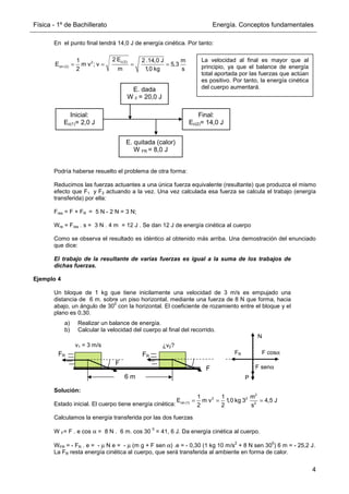Física - 1º de Bachillerato Energía. Conceptos fundamentales
4
En el punto final tendrá 14,0 J de energía cinética. Por tanto:
Podría haberse resuelto el problema de otra forma:
Reducimos las fuerzas actuantes a una única fuerza equivalente (resultante) que produzca el mismo
efecto que F1 y F2 actuando a la vez. Una vez calculada esa fuerza se calcula el trabajo (energía
transferida) por ella:
Fres = F + FR = 5 N - 2 N = 3 N;
Wre = Fres . s = 3 N . 4 m = 12 J . Se dan 12 J de energía cinética al cuerpo
Como se observa el resultado es idéntico al obtenido más arriba. Una demostración del enunciado
que dice:
El trabajo de la resultante de varias fuerzas es igual a la suma de los trabajos de
dichas fuerzas.
Ejemplo 4
Un bloque de 1 kg que tiene inicilamente una velocidad de 3 m/s es empujado una
distancia de 6 m. sobre un piso horizontal, mediante una fuerza de 8 N que forma, hacia
abajo, un ángulo de 30
0
con la horizontal. El coeficiente de rozamiento entre el bloque y el
plano es 0,30.
a) Realizar un balance de energía.
b) Calcular la velocidad del cuerpo al final del recorrido.
Solución:
Estado inicial. El cuerpo tiene energía cinética:
Calculamos la energía transferida por las dos fuerzas
W F= F . e cos α = 8 N . 6 m. cos 30
0
= 41, 6 J. Da energía cinética al cuerpo.
WFR = - FR . e = - µ N e = - µ (m g + F sen α) .e = - 0,30 (1 kg 10 m/s
2
+ 8 N sen 30
0
) 6 m = - 25,2 J.
La FR resta energía cinética al cuerpo, que será transferida al ambiente en forma de calor.
c(2)
2
cin (2)
2 E
1 2 .14,0 J m
E m v ; v 5,3
2 m 1,0 kg s
= = = =
La velocidad al final es mayor que al
principio, ya que el balance de energía
total aportada por las fuerzas que actúan
es positivo. Por tanto, la energía cinética
del cuerpo aumentará.
Inicial:
Ec(1)= 2,0 J
Final:
Ec(2)= 14,0 J
E. dada
W F = 20,0 J
E. quitada (calor)
W FR = 8,0 J
6 m
F
F
v1 = 3 m/s ¿v2?
FR
FR
2
2 2
cin (1) 2
1 1 m
E m v 1,0 kg 3 4,5 J
2 2 s
= = =
FR
N
F cosα
F senα
P
 