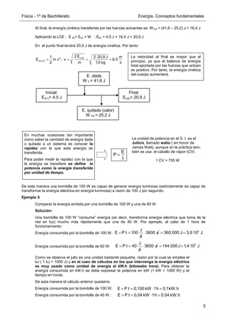 Física - 1º de Bachillerato Energía. Conceptos fundamentales
5
Al final, la energía cinética transferida por las fuerzas actuantes es: WTot = (41,6 – 25,2) J = 16,4 J
Aplicando la LCE : E fin= Eini + W ; Efin = 4,5 J + 16,4 J = 20,9 J
En el punto final tendrá 20,9 J de energía cinética. Por tanto:
De esta manera una bombilla de 100 W es capaz de generar energía luminosa (estrictamente es capaz de
transformar la energía eléctrica en energía luminosa) a razón de 100 J por segundo.
Ejemplo 5
Comparar la energía emitida por una bombilla de 100 W y una de 60 W.
Solución:
Una bombilla de 100 W “consume” energía (es decir, transforma energía eléctrica que toma de la
red en luz) mucho más rápidamente que una de 40 W. Por ejemplo, al cabo de 1 hora de
funcionamiento:
Energía consumida por la bombilla de 100 W:
Energía consumida por la bombilla de 60 W:
Como se observa el julio es una unidad bastante pequeña, razón por la cual se emplea el
kJ ( 1 kJ = 1000 J) y en el caso de cálculos en los que intervenga la energía eléctrica
es muy usado como unidad de energía el kW.h (kilowatio hora). Para obtener la
energía consumida en kW.h se debe expresar la potencia en kW (1 kW = 1000 W) y el
tiempo en horas.
De esta manera el cálculo anterior quedaría:
Energía consumida por la bombilla de 100 W:
Energía consumida por la bombilla de 40 W :
c(2)
2
cin (2)
2 E
1 2 .20,9 J m
E m v ; v 6,5
2 m 1,0 kg s
= = = =
La velocidad al final es mayor que al
principio, ya que el balance de energía
total aportada por las fuerzas que actúan
es positivo. Por tanto, la energía cinética
del cuerpo aumentará.
Inicial:
Ec(1)= 4,5 J
Final:
Ec(2)= 20,9 J
E. dada
W F = 41,6 J
E. quitada (calor)
W FR = 25,2 J
En muchas ocasiones tan importante
como saber la cantidad de energía dada
o quitada a un sistema es conocer la
rapidez con la que esta energía es
transferida.
Para poder medir la rapidez con la que
la energía se transfiere se define la
potencia como la energía transferida
por unidad de tiempo.
E
P
t
=
La unidad de potencia en el S. I. es el
Julio/s, llamado watio ( en honor de
James Watt), aunque en la práctica tam-
bién se usa el caballo de vapor (CV)
1 CV = 735 W
J
E P t 40
s
= = 3600 s
⋅ 5
144.000J 1,4 10 J
= =
J
E P t 100
s
= = 3600 s
⋅ 5
360.000 J 3,6 10 J
= =
E P t 0,100 kW 1h 0,1kW.h
= = ⋅ =
E P t 0,04 kW 1h 0,04 kW.h
= = ⋅ =
 