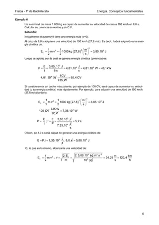 Física - 1º de Bachillerato Energía. Conceptos fundamentales
6
Ejemplo 6
Un automóvil de masa 1.000 kg es capaz de aumentar su velocidad de cero a 100 km/h en 8,0 s.
Calcular su potencia en watios y en C.V.
Solución:
Inicialmente el automóvil tiene una energía nula (v=0).
Al cabo de 8,0 s adquiere una velocidad de 100 km/h (27,8 m/s). Es decir, habrá adquirido una ener-
gía cinética de:
Luego la rapidez con la cual se genera energía cinética (potencia) es:
Si consideramos un coche más potente, por ejemplo de 100 CV, será capaz de aumentar su veloci-
dad (o su energía cinética) más rápidamente. Por ejemplo, para adquirir una velocidad de 100 km/h
(27,8 m/s) tardaría:
O bien, en 8,0 s sería capaz de generar una anergía cinética de:
O, lo que es lo mismo, alcanzaría una velocidad de:
( )
2
2
2 5
c
1 1 m
E m v 1000 kg 27,8 3,85.10 J
2 2 s
 
= = =
 
 
5
4 4
E 3,85 .10 J J
P 4,81.10 4,81.10 W 48,1kW
t 8 s s
= = = = =
4
4,81.10 W
1CV
735 W
65,4 CV
=
100 CV
735 W
1C V
4
7,35.10 W
=
( )
2
2
2 5
c
1 1 m
E m v 1000 kg 27,8 3,85.10 J
2 2 s
 
= = =
 
 
5
E E 3,85.10 J
P ; t
t P
= = =
4 J
7,35.10
5,2 s
s
=
4 J
E P.t 7,35.10
s
= = . 8,0 s 5
5,88.10 J
=
5
2 c
c
2. 5,88.10 kg
2.E
1
E m v ; v
2 m
= = =
2 2
3
.m .s
10 kg
−
m km
34,29 123,4
s h
= =
 