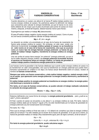 1
ENERGÍA (II)
FUERZAS CONSERVATIVAS
Física - 1º de
Bachillerato
Cuando elevamos un cuerpo una altura h, la fuerza F realiza trabajo positivo (co-
munica energía cinética al cuerpo). No podríamos aplicar la definición de trabajo
que conocemos para calcular la energía transferida, ya que la fuerza no es cons-
tante (deberá de ser mayor que el peso al principio para poner el cuerpo en movi-
miento y después, al final del trayecto, deberá hacerse menor para frenar)
Supongamos que realiza un trabajo WF (desconocido).
El peso P realiza trabajo negativo (quita energía cinética al cuerpo). Como el peso
es una fuerza constante podemos calcular el trabajo realizado:
Wp = - P . h = - m g h
La situación es similar a la encontrada en el caso de la fuerza de rozamiento (la
fuerza quita energía cinética la cuerpo). Sin embargo, en este caso, existe una
diferencia fundamental: la energía cinética quitada al cuerpo no se transforma
en calor (como en el caso de la fuerza de rozamiento), sino que se acumula
como un nuevo tipo de energía llamada energía potencial. La fuerza de gra-
vedad, al realizar trabajo negativo, transforma la energía cinética en energía
potencial.
Una vez arriba el cuerpo tiene energía “en potencia” (energía potencial), ya que si
se le suelta adquiere energía cinética. La energía potencial acumulada durante
el ascenso se transforma ahora en energía cinética. La fuerza de gravedad al
realizar trabajo positivo transforma energía potencial en cinética.
P
F
P
F
h
v = 0
Las fuerzas (como la gravedad o las fuerzas elásticas) que cuando quitan energía cinética al cuerpo no
la transforman en calor (irrecuperable), sino que la transforman en energía potencial que puede trans-
formarse nuevamente en cinética si se deja a la fuerza actuar libremente sobre el cuerpo, reciben el
nombre de fuerzas conservativas.
Siempre que actúe una fuerza conservativa, y ésta realice trabajo negativo, restará energía cinéti-
ca al cuerpo, que aparecerá como energía potencial: la energía cinética disminuirá y aumentará la
potencial
Si realiza trabajo positivo la energía potencial se transforma en energía cinética: la energía poten-
cial disminuye y aumenta la cinética.
Por tanto, en el caso de fuerzas conservativas, se puede calcular el trabajo realizado calculando
la variación de energía potencial:
Wcons = - (Ep2 – Ep1) = - ∆ EP
Estamos definiendo una nueva forma de energía, la energía potencial gravitatoria… pero ¿cuál es su
valor? ¿Cómo calcularlo?
Al final, cuando el cuerpo se encuentra a una altura h, su energía cinética es nula. Por tanto, toda la
energía cinética dada por la fuerza F (igual a WF) ha sido transformada por la fuerza de gravedad en
energía potencial (Ley de Conservación de la Energía).
Por tanto: WF = Ep
Para que la energía cinética al final sea nula (v = 0) deberá de cumplirse que toda la energía cinética
dada por la fuerza F ha sido restada por la acción de la fuerza de gravedad. O lo que es lo mismo, la
fuerza de gravedad realiza un trabajo (Wp) exactamente igual, pero de signo contrario, al de la fuerza F:
Wp = - WF
Como WP = - m g h, entonces WF = Ep = m g h.
Por tanto la energía potencial gravitatoria puede calcularse según:
Ep = m g h
 