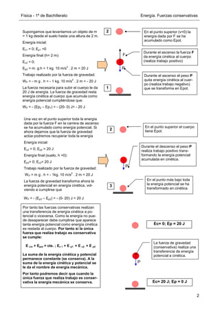 Física - 1º de Bachillerato Energía. Fuerzas conservativas
2
Por tanto las fuerzas conservativas realizan
una transferencia de energía cinética a po-
tencial o viceversa. Como la energía no pue-
de desaparecer debe cumplirse que aparece
tanta energía potencial como energía cinética
es restada al cuerpo. Por tanto si la única
fuerza que realiza trabajo es conservativa
se cumple:
E cin + Epot = cte. ; Ec 1 + E p1 = E c2 + E p2
La suma de la energía cinética y potencial
permanece constante (se conserva). A la
suma de la energía cinética y potencial se
le da el nombre de energía mecánica.
Por tanto podremos decir que cuando la
única fuerza que realiza trabajo es conser-
vativa la energía mecánica se conserva.
Supongamos que levantamos un objeto de m
= 1 kg desde el suelo hasta una altura de 2 m.
Energía inicial:
Ec1 = 0; Ep1 =0
Energía final (h= 2 m):
Ec2 = 0;
Ep2 = m. g.h = 1 kg. 10 m/s
2
. 2 m = 20 J
Trabajo realizado por la fuerza de gravedad:
WP = - m g . h = - 1 kg. 10 m/s
2
. 2 m = - 20 J
La fuerza necesaria para subir el cuerpo le da
20 J de energía. La fuerza de gravedad resta
energía cinética al cuerpo que acumula como
energía potencial cumpliéndose que:
WP = - (Ep2 – Ep1) = - (20- 0) J= - 20 J
Una vez en el punto superior toda la energía
dada por la fuerza F en la carrera de ascenso
se ha acumulado como energía potencial. Si
ahora dejamos que la fuerza de gravedad
actúe podremos recuperar toda la energía
Energía inicial:
Ec2 = 0; Ep2 = 20 J
Energía final (suelo, h =0):
Ep3= 0; Ec3= 20 J
Trabajo realizado por la fuerza de gravedad:
WP = m g . h = - 1kg. 10 m/s
2
. 2 m = 20 J
La fuerza de gravedad transforma ahora la
energía potencial en energía cinética, vol-
viendo a cumplirse que
WP = - (Ep3 – Ep2) = - (0- 20) J = 20 J
P
F
Durante el ascenso la fuerza F
da energía cinética al cuerpo
(realiza trabajo positivo)
Durante el ascenso el peso P
quita energía cinética al cuer-
po (realiza trabajo negativo)
que se transforma en Epot.
En el punto superior (v=0) la
energía dada por F se ha
acumulado como Epot.
1
2
P
Durante el descenso el peso P
realiza trabajo positivo trans-
formando la energía potencial
acumulada en cinética.
En el punto más bajo toda
la energía potencial se ha
transformado en cinética.
En el punto superior el cuerpo
tiene Epot.
2
3
P
Ec= 0; Ep = 20 J
Ec= 20 J; Ep = 0 J
La fuerza de gravedad
(conservativa) realiza una
transferencia de energía
potencial a cinética.
 