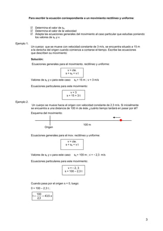 3
Para escribir la ecuación correspondiente a un movimiento rectilíneo y uniforme:
 Determina el valor de s0.
 Determina el valor de la velocidad
 Adapta las ecuaciones generales del movimiento al caso particular que estudias poniendo
los valores de s0 y v.
Ejemplo 1.
Un cuerpo que se mueve con velocidad constante de 3 m/s, se encuentra situado a 15 m
a la derecha del origen cuando comienza a contarse el tiempo. Escribe las ecuaciones
que describen su movimiento:
Solución:
Ecuaciones generales para el movimiento. rectilíneo y uniforme:
Valores de s0 y v para este caso: s0 = 15 m ; v = 3 m/s
Ecuaciones particulares para este movimiento:
Ejemplo 2.
Un cuerpo se mueve hacia el origen con velocidad constante de 2,3 m/s. Si inicialmente
se encuentra a una distancia de 100 m de éste ¿cuánto tiempo tardará en pasar por él?
Esquema del movimiento:
Ecuaciones generales para el mov. rectilíneo y uniforme:
Valores de s0 y v para este caso: s0 = 100 m ; v = - 2,3 m/s
Ecuaciones particulares para este movimiento:
Cuando pasa por el origen s = 0, luego:
0 = 100 – 2,3 t ;
v = cte.
s = s0 + v t
v = 3
s = 15 + 3 t
Origen

100 m
v = cte.
s = s0 + v t
v = - 2, 3
s = 100 – 2,3 t
s
5
,
43
3
,
2
100
t =
=
 