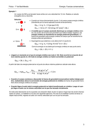 Física - 1º de Bachillerato Energía. Fuerzas conservativas
3
Ejemplo 1
Un cuerpo de 500 g es lanzado hacia arriba con una velocidad de 12 m/s. Realiza un estudio
energético de su recorrido.
Solución:
• Llegará un momento en el que la energía cinética sea nula (v =0). Esto ocurrirá en el punto de al-
tura máxima (punto 3). Ahí toda la energía cinética se habrá convertido en potencial:
Ep(3) = 36 J ; Ec(3) = 0
A partir del dato de energía potencial en el punto de altura máxima podemos calcular esta altura:
• Cuando el cuerpo comienza a descender la fuerza de gravedad (conservativa) realiza trabajo posi-
tivo, realizándose ahora la conversión de energía potencial en cinética (la fuerza de gravedad trans-
fiere ahora energía cinética al cuerpo).
• Cuando llega al suelo toda la energía potencial se habrá transformado en cinética. Luego el cuer-
po llega al suelo con la misma velocidad con la que fue lanzado inicialmente.
En toda esta descripción se ha supuesto una situación ideal: el aire no ejerce ningún tipo de acción (fuerza)
sobre el cuerpo. La realidad no es esa (ver siguiente ejercicio). Por eso en la realidad cuando se lanza un
objeto hacia arriba, regresa al suelo con menos velocidad que con la que fue lanzado.
• Cuando se inicia el lanzamiento (punto 1) el cuerpo posee energía cinética
(transferida por la fuerza aplicada durante el lanzamiento):
Ep(1) = m g h1 = 0 (ya que h=0)
Ec(1) = 1/2 m v2
= 1/2 0,5 kg 122
(m/s)2
= 36 J
• A medida que el cuerpo asciende disminuye su energía cinética (debi-
do a la acción de la fuerza de gravedad que realiza trabajo negativo). La
energía cinética se transforma en energía potencial gravitatoria. La
fuerza de gravedad quita energía cinética al cuerpo que se transforma en
energía potencial gravitatoria.
• Supongamos que estamos a una altura de 5 m (punto 2):
Ep(2) = m g h2 = 0,5 kg 10 m/s2
5 m = 25 J
Como la energía no se destruye la energía cinética en ese punto sería:
Ec(2) = 36 J - 25 J =11 J
5 m
v= 12m/s
1
2
3
v =0
(3)
(3) MAX MAX
36 kg
Ep
Ep mgh ; h
m g
= = =
2
m 2
s−
0,5 kg 10 m 2
s−
7,2 m
=
 