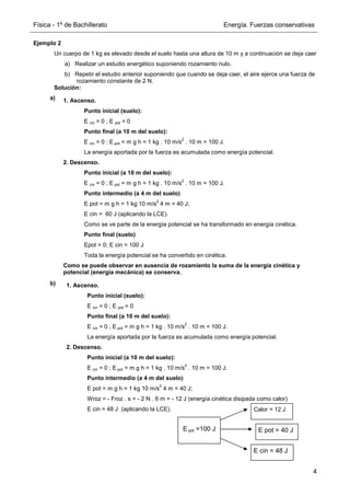 Física - 1º de Bachillerato Energía. Fuerzas conservativas
4
Ejemplo 2
Un cuerpo de 1 kg es elevado desde el suelo hasta una altura de 10 m y a continuación se deja caer
a) Realizar un estudio energético suponiendo rozamiento nulo.
b) Repetir el estudio anterior suponiendo que cuando se deja caer, el aire ejerce una fuerza de
rozamiento constante de 2 N.
Solución:
a)
b)
1. Ascenso.
Punto inicial (suelo):
E cin = 0 ; E pot = 0
Punto final (a 10 m del suelo):
E cin = 0 ; E pot = m g h = 1 kg . 10 m/s
2
. 10 m = 100 J.
La energía aportada por la fuerza es acumulada como energía potencial.
2. Descenso.
Punto inicial (a 10 m del suelo):
E cin = 0 ; E pot = m g h = 1 kg . 10 m/s
2
. 10 m = 100 J.
Punto intermedio (a 4 m del suelo)
E pot = m g h = 1 kg 10 m/s
2
4 m = 40 J;
E cin = 60 J (aplicando la LCE).
Como se ve parte de la energía potencial se ha transformado en energía cinética.
Punto final (suelo)
Epot = 0; E cin = 100 J
Toda la energía potencial se ha convertido en cinética.
Como se puede observar en ausencia de rozamiento la suma de la energía cinética y
potencial (energía mecánica) se conserva.
1. Ascenso.
Punto inicial (suelo):
E cin = 0 ; E pot = 0
Punto final (a 10 m del suelo):
E cin = 0 ; E pot = m g h = 1 kg . 10 m/s
2
. 10 m = 100 J.
La energía aportada por la fuerza es acumulada como energía potencial.
2. Descenso.
Punto inicial (a 10 m del suelo):
E cin = 0 ; E pot = m g h = 1 kg . 10 m/s
2
. 10 m = 100 J.
Punto intermedio (a 4 m del suelo)
E pot = m g h = 1 kg 10 m/s
2
4 m = 40 J;
Wroz = - Froz . s = - 2 N . 6 m = - 12 J (energía cinética disipada como calor)
E cin = 48 J (aplicando la LCE).
E pot =100 J
Calor = 12 J
E cin = 48 J
E pot = 40 J
 