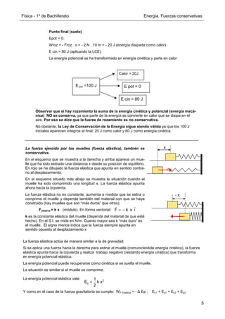 Física - 1º de Bachillerato Energía. Fuerzas conservativas
5
La fuerza ejercida por los muelles (fuerza elástica), también es
conservativa.
En el esquema que se muestra a la derecha y arriba aparece un mue-
lle que ha sido estirado una distancia x desde su posición de equilibrio.
En rojo se ha dibujado la fuerza elástica que apunta en sentido contra-
rio al desplazamiento.
En el esquema situado más abajo se muestra la situación cuando el
muelle ha sido comprimido una longitud x. La fuerza elástica apunta
ahora hacia la izquierda.
La fuerza elástica no es constante, aumenta a medida que se estira o
comprime el muelle y depende también del material con que se haya
construido (hay muelles que son “más duros” que otros).
Felástica = k x (módulo). En forma vectorial:
k es la constante elástica del muelle (depende del material de que esté
hecho). En el S.I. se mide en N/m. Cuanto mayor sea k “más duro” es
el muelle. El signo menos indica que la fuerza siempre apunta en
sentido opuesto al desplazamiento x
x
- x
La fuerza elástica actúa de manera similar a la de gravedad.
Si se aplica una fuerza hacia la derecha para estirar el muelle (comunicándole energía cinética), la fuerza
elástica apunta hacia la izquierda y realiza trabajo negativo (restando energía cinética) que transforma
en energía potencial elástica.
La energía potencial puede recuperarse como cinética si se suelta el muelle.
La situación es similar si el muelle se comprime.
La energía potencial elástica vale:
Y como en el caso de la fuerza gravitatoria se cumple: WF Elastica = - ∆ Ep ; Ec1 + Ep1 = Ec2 + Ep2
2
p
1
E k x
2
=
E pot =100 J
Calor = 20J
E cin = 80 J
E pot = 0
Punto final (suelo)
Epot = 0;
Wroz = - Froz . s = - 2 N . 10 m = - 20 J (energía disipada como calor)
E cin = 80 J (aplicando la LCE).
La energía potencial se ha transformado en energía cinética y parte en calor
Observar que si hay rozamiento la suma de la energía cinética y potencial (energía mecá-
nica) NO se conserva, ya que parte de la energía se convierte en calor que se disipa en el
aire. Por eso se dice que la fuerza de rozamiento es no conservativa.
No obstante, la Ley de Conservación de la Energía sigue siendo válida ya que los 100 J
iniciales aparecen íntegros al final: 20 J como calor y 80 J como energía cinética.
F k x i
= −
r r
 
