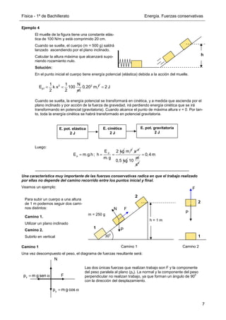 Física - 1º de Bachillerato Energía. Fuerzas conservativas
7
Ejemplo 4
El muelle de la figura tiene una constante elás-
tica de 100 N/m y está comprimido 20 cm.
Cuando se suelte, el cuerpo (m = 500 g) saldrá
lanzado ascendiendo por el plano inclinado.
Calcular la altura máxima que alcanzará supo-
niendo rozamiento nulo.
Solución:
En el punto inicial el cuerpo tiene energía potencial (elástica) debida a la acción del muelle.
Cuando se suelta, la energía potencial se transformará en cinética, y a medida que ascienda por el
plano inclinado y por acción de la fuerza de gravedad, irá perdiendo energía cinética que se irá
transformando en potencial (gravitatoria). Cuando alcance el punto de máxima altura v = 0. Por tan-
to, toda la energía cinética se habrá transformado en potencial gravitatoria.
Luego:
Una característica muy importante de las fuerzas conservativas radica en que el trabajo realizado
por ellas no depende del camino recorrido entre los puntos inicial y final.
Veamos un ejemplo:
Camino 1
Una vez descompuesto el peso, el diagrama de fuerzas resultante será:
h
2
p1
1 1 N
E k x 100
2 2 m
= = 2 2
0,20 m 2 J
=
E. pot. elástica
2 J
E. cinética
2 J
E. pot. gravitatoria
2 J
p
p
2 kg
E
E m.g.h ; h
m. g
= = =
2
m 2
s−
0,5 kg
m
10 2
s
0,4 m
=
F
x
p m g sen
= α
y
p m g cos
= α
N
Para subir un cuerpo a una altura
de 1 m podemos seguir dos cami-
nos distintos:
Camino 1.
Utilizar un plano inclinado
Camino 2.
Subirlo en vertical
h = 1 m
m = 250 g
30
0
Camino 1 Camino 2
P
F
N
P
F
1
2
1
2
Las dos únicas fuerzas que realizan trabajo son F y la componente
del peso paralela al plano (px). La normal y la componente del peso
perpendicular no realizan trabajo, ya que forman un ángulo de 90
0
con la dirección del desplazamiento.
 