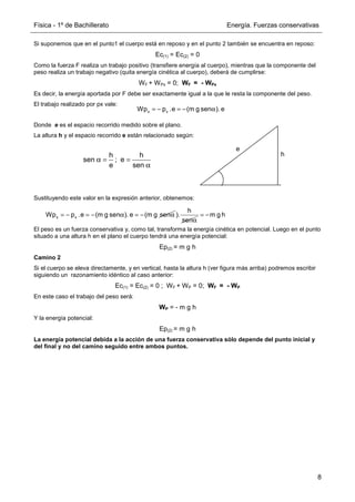 Física - 1º de Bachillerato Energía. Fuerzas conservativas
8
x x
Wp p .e (m g sen ). e
= − = − α
h h
sen ; e
e sen
α = =
α
x x
Wp p .e (m g sen ). e (m g sen
= − = − α = − α
h
).
senα
m g h
= −
Si suponemos que en el punto1 el cuerpo está en reposo y en el punto 2 también se encuentra en reposo:
Ec(1) = Ec(2) = 0
Como la fuerza F realiza un trabajo positivo (transfiere energía al cuerpo), mientras que la componente del
peso realiza un trabajo negativo (quita energía cinética al cuerpo), deberá de cumplirse:
WF + WPx = 0; WF = - WPx
Es decir, la energía aportada por F debe ser exactamente igual a la que le resta la componente del peso.
El trabajo realizado por px vale:
Donde e es el espacio recorrido medido sobre el plano.
La altura h y el espacio recorrido e están relacionado según:
Sustituyendo este valor en la expresión anterior, obtenemos:
El peso es un fuerza conservativa y, como tal, transforma la energía cinética en potencial. Luego en el punto
situado a una altura h en el plano el cuerpo tendrá una energía potencial:
Ep(2) = m g h
Camino 2
Si el cuerpo se eleva directamente, y en vertical, hasta la altura h (ver figura más arriba) podremos escribir
siguiendo un razonamiento idéntico al caso anterior:
Ec(1) = Ec(2) = 0 ; WF + WP = 0; WF = - WP
En este caso el trabajo del peso será:
WP = - m g h
Y la energía potencial:
Ep(2) = m g h
La energía potencial debida a la acción de una fuerza conservativa sólo depende del punto inicial y
del final y no del camino seguido entre ambos puntos.
e
h
 