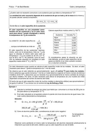 Física - 1º de Bachillerato Calor y temperatura
2
Ejemplo 1
a) Calcular la cantidad de energía (en julios) que habrá que comunicar a un trozo de 250 g de co-
bre para elevar su temperatura 15
0
C.
b) Si el calor calculado en el apartado anterior lo pierde otro trozo de aluminio de igual masa. Cal-
cular cuánto descenderá su temperatura.
Solución:
a)
b) Como el aluminio pierde calor, consideramos al calor como negativo:
Observar como perdiendo el mismo calor la temperatura del aluminio desciende prácticamente la
mitad de lo que sube la del cobre, debido a que su calor específico es casi el doble.
Si consideramos gases la situación es aún
más delicada, ya que el calor específico de los
gases es distinto si se mide a presión constan-
te o a volumen constante.
¿Cuánto calor es necesario comunicar a una sustancia para que eleve su temperatura t
0
C?
La cantidad de calor necesaria depende de la sustancia de que se trate y de la masa de la misma y
se puede calcular usando la expresión:
Donde Ce es el calor específico de la sustancia.
( )
= − = ∆
e f i e
Q m c t t m c t
El calor específico es una propiedad carac-
terística de las sustancias y es el calor nece-
sario para elevar 1 grado (centígrado o kelvin)
la temperatura de 1 g de sustancia.
La unidad S.I. de calor específico es:
… aunque normalmente se mide en:
El calor específico de las sustancias, rigurosa-
mente, varía con la temperatura. Esto es, 1 g de
agua no absorbe el mismo calor para subir su
temperatura 1
0
C si la subida es de 20 a 21
0
C,
que de 99 a 100
0
C. No obstante, como la varia-
ción es bastante pequeña se considera el calor
específico medio entre 0
0
C y 100
0
C.
J
kg.K
0
cal
g. C
Calores específicos medios entre 0 y 100
0
C
Sustancia Ce(cal/g
0
C)
Agua 1,000
Aluminio 0,217
Etanol 0,586
Cobre 0,095
Hierro 0,111
Zinc 0,092
Plomo 0,031
Un dato interesante surge cuando se calcula el calor específico molar de los metales. Es decir, el calor
necesario para elevar 1 grado la temperatura de 1 mol de metal.
Se observa que el valor obtenido es aproximadamente igual a 6 cal/mol
0
C para todos los metales.
Como sabemos que cuando tomamos 1 mol de un metal estamos cogiendo el mismo número de átomos
metálicos (6,02.10
23
), deducimos que se necesita muy aproximadamente la misma cantidad de energía
por átomo metálico. Por tanto, el calor necesario para elevar la temperatura de una muestra de metal
dependerá únicamente del número de átomos del metal.
El hecho de que el calor específico molar de muchos metales (y elementos sólidos) sea aproximadamen-
te igual a 6 cal/mol.
0
C se conoce con el nombre de Ley de Dulong y Petit.
e
Q m c t 250 g
= ∆ =
cal
0,095
g
0
C
0
15 C 356,25 cal
356,25 cal
=
1J
0,24 cal
1484,38 J
=
e
e
Q 356,25 ca
Q m c t ; t
m c
−
= ∆ ∆ = =
l
250 g
ca
0,217
l
g
0
0
6,6 C
C
= −
Su temperatura
baja 6,6
0
C
 