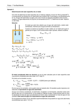 Física - 1º de Bachillerato Calor y temperatura
3
Ejemplo 2.
Determinación del calor específico de un metal.
Con el fin de determinar el calor específico de un metal se calienta un trozo de 100,0 g hasta 86
0
C
y a continuación se introduce en un calorímetro que contiene 300, 0 g de agua a una temperatura de
21
0
C. El agua del calorímetro se agita y tras unos minutos se alcanza el equilibrio entre la pieza
metálica y el agua adquiriendo el conjunto una temperatura de 25
0
C. Determinar el calor específi-
co del metal.
Solución
El metal considerado debe ser aluminio ya que el valor calculado para el calor específico está
muy próximo al tabulado para este metal: 0,217 cal/g
0
C.
Por tanto se ha cometido un error:
El error que se ha cometido, como puede verse es bastante alto. El resultado puede mejorarse con-
siderando el equivalente en agua del calorímetro.
Aunque no lo hemos considerado, el calorímetro, el agitador o el termómetro, absorben cierta canti-
dad de calor que, en consecuencia, no se emplea en calentar el agua. Puede tenerse esto en cuen-
ta calculando la masa de agua que absorbería el mismo calor e incrementar la masa de agua en esa
cantidad. Esta masa de agua es el equivalente en agua del calorímetro.
En la experiencia anterior se ha calculado experimentalmente el equivalente en agua del calorímetro
encontrándose que vale k = 42, 5 g.
El metal que está más caliente que el agua del calorímetro, cederá calor
enfriándose, mientras que el agua aumenta su temperatura.
Cuando se alcanza el equilibrio el calor cedido por el metal será igual al
ganado por el agua. Como ambos tienen signo opuesto, deberá cumplirse:
2
Metal H O
Q Q 0
+ =
Datos:
m M = 100,0 g ; tM = 86
0
C
m H2O = 300,0 g ; t H2O = 21
0
C
tF = 25
0
C
2 2 2 2
2 2 2
2 2 2
M M eM F M
H O H O eH O F H O
M eM F M H O eH O F H O
H O eH O F H O
eM
M F M
Q m c (t t )
Q m c (t t )
m c (t t ) m c (t t ) 0
300,0 g
m c (t t )
c
m (t t )
= −
= −
− + − =
−
= − = −
−
o
o
cal
1 4 C
g C
100,0 g
o
( 61) C
−
o
cal
0,197
g C
cal
0,197
=
o
1J
.
g C 0,24 cal o
J
0,821
g C
cal
0,197
=
g o
1J
.
C 0,24 cal
1000 g
.
J
820,8
1kg kg K
=
a medido verdadero
a
r
verdadero
E V V 0,197 0,217 0,0253 (error por defecto)
E 0,0253
E 100 100 11,6 %
V 0,217
= − = − = −
= = =
 