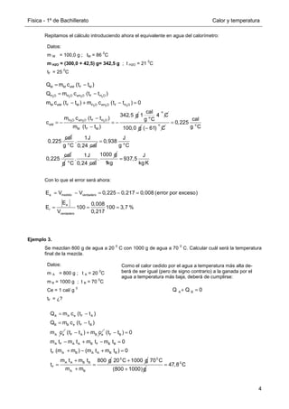 Física - 1º de Bachillerato Calor y temperatura
4
Repitamos el cálculo introduciendo ahora el equivalente en agua del calorímetro:
Con lo que el error será ahora:
Ejemplo 3.
Se mezclan 800 g de agua a 20
0
C con 1000 g de agua a 70
0
C. Calcular cuál será la temperatura
final de la mezcla.
Datos:
m M = 100,0 g ; tM = 86
0
C
m H2O = (300,0 + 42,5) g= 342,5 g ; t H2O = 21
0
C
tF = 25
0
C
2 2 2 2
2 2 2
2 2 2
M M eM F M
H O H O eH O F H O
M eM F M H O eH O F H O
H O eH O F H O
eM
M F M
Q m c (t t )
Q m c (t t )
m c (t t ) m c (t t ) 0
342,5 g
m c (t t )
c
m (t t )
= −
= −
− + − =
−
= − = −
−
o
o
cal
1 4 C
g C
100,0 g
o
( 61) C
−
o
cal
0,225
g C
cal
0,225
=
o
1J
.
g C 0,24 cal o
J
0,938
g C
cal
0,225
=
g o
1J
.
C 0,24 cal
1000 g
.
J
937,5
1kg kg K
=
a medido verdadero
a
r
verdadero
E V V 0,225 0,217 0,008 (error por exceso)
E 0,008
E 100 100 3,7 %
V 0,217
= − = − =
= = =
Datos:
m A = 800 g ; t A = 20
0
C
m B = 1000 g ; t B = 70
0
C
Ce = 1 cal/ g
0
tF = ¿?
Como el calor cedido por el agua a temperatura más alta de-
berá de ser igual (pero de signo contrario) a la ganada por el
agua a temperatura más baja, deberá de cumplirse:
A B
Q Q 0
+ =
A A e F A
B B e F B
A e
Q m c (t t )
Q m c (t t )
m c
= −
= −
F A B e
(t t ) m c
− + F B
A F A A B F B B
F A B A A B B
A A B B
F
A B
(t t ) 0
m t m t m t m t 0
t (m m ) (m t m t ) 0
m t m t 800 g
t
m m
− =
− + − =
+ − + =
+
= =
+
0
20 C 1000 g
+ 0
70 C
(800 1000)g
+
0
47,8 C
=
 