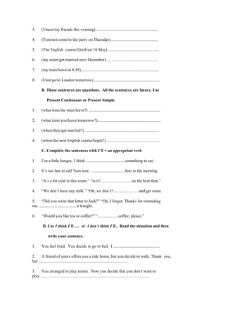 3.      (I/meet/my friends this evening).............................................................

4.      (Tom/not come/to the party on Thursday)..............................................

5.      (The English course/finish/on 10 May) .................................................

6.      (my sister/get/married next December)..................................................

7.      (my train/leave/at 8.45)...........................................................................

8.      (I/not/go/to London tomorrow)................................................................

        B. These sentences are questions. All the sentences are future. Use

            Present Continuous or Present Simple.

1.      (what time/the train/leave?) .....................................................................

2.      (what time/you/leave/tomorrow?).............................................................

3.      (when/they/get married?) ........................................................................

4.      (when/the next English course/begin?)....................................................

        C. Complete the sentences with I´ll + an appropriate verb.

1.      I´m a little hungry. I think ......................................something to eat.

2.      It´s too late to call Tom now. .................................him in the morning.

3.      “It´s a bit cold in this room.” “Is it? .............................on the heat then.”

4.      “We don´t have any milk.” “Oh, we don´t?.........................and get some.

5.    “Did you write that letter to Jack?” “Oh, I forgot. Thanks for reminding
me. ....................................it tonight.

6.      “Would you like tea or coffee?” “....................coffee, please.”

         D. Use I think I´ll...... or I don´t think I´ll... Read the situation and then

             write your sentence.

1.      You feel tired. You decide to go to bed. I .............................................

2.     A friend of yours offers you a ride home, but you decide to walk. Thank you,
but ......................................................................................

3.    You arranged to play tennis. Now you decide that you don´t want to
play. .......................................................................................................
 
