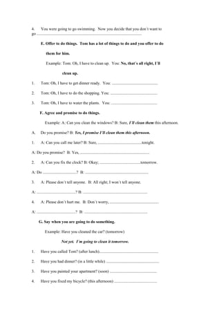 4.     You were going to go swimming. Now you decide that you don´t want to
go .......................................................................................................

        E. Offer to do things. Tom has a lot of things to do and you offer to do

             them for him.

             Example: Tom: Oh, I have to clean up. You: No, that´s all right, I´ll

                            clean up.

1.      Tom: Oh, I have to get dinner ready. You: .............................................

2.      Tom: Oh, I have to do the shopping. You: ..............................................

3.      Tom: Oh, I have to water the plants. You: .............................................

       F. Agree and promise to do things.

            Example: A: Can you clean the windows? B: Sure, I´ll clean them this afternoon.

A.      Do you promise? B: Yes, I promise I´ll clean them this afternoon.

1.      A: Can you call me later? B: Sure, ...........................................tonight.

A: Do you promise? B: Yes, ....................................................................

2.      A: Can you fix the clock? B: Okay; ........................................tomorrow.

A: Do .................................? B: ..............................................................

3.      A: Please don´t tell anyone. B: All right; I won´t tell anyone.

A: ......................................? B: ...............................................................

4.      A: Please don´t hurt me. B: Don´t worry, ................................................

A: ......................................? B: ..............................................................

      G. Say when you are going to do something.

            Example: Have you cleaned the car? (tomorrow)

                           Not yet. I´m going to clean it tomorrow.

1.      Have you called Tom? (after lunch)..........................................................

2.      Have you had dinner? (in a little while) ....................................................

3.      Have you painted your apartment? (soon) ..............................................

4.      Have you fixed my bicycle? (this afternoon) ..........................................
 